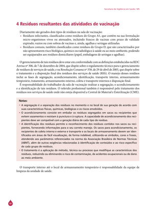 32
Secretaria de Vigilância em Saúde / MS
4 Resíduos resultantes das atividades de vacinação
Diariamente são gerados dois tipos de resíduos na sala de vacinação:
•	 Resíduos infectantes, classificados como resíduos do Grupo A1, que contêm na sua formulação
micro-organismos vivos ou atenuados, incluindo frascos de vacinas com prazo de validade
expirado, vazios ou com sobras de vacinas e, ainda, agulhas e seringas utilizadas.
•	 Resíduos comuns, também classificados como resíduos do Grupo D, que são caracterizados por
não apresentarem risco biológico, químico ou radiológico à saúde ou ao meio ambiente, podendo
ser equiparados aos resíduos domiciliares (papel, embalagens de seringas e agulhas).
Ogerenciamento detais resíduos deveestar emconformidadecomasdefiniçõesestabelecidasnaRDC
Anvisa nº 306, de 7 de dezembro de 2004, que dispõe sobre o regulamento técnico para o gerenciamento
de resíduos de serviços de saúde, e na Resolução Conama nº 358, de 29 de abril de 2005, que dispõe sobre
o tratamento e a disposição final dos resíduos dos serviços de saúde (RSS). O manejo desses resíduos
inclui as fases de segregação, acondicionamento, identificação, transporte interno, armazenamento
temporário, tratamento, armazenamento externo, coleta e transporte externos e disposição final.
É responsabilidade do trabalhador da sala de vacinação realizar a segregação, o acondicionamento
e a identificação de tais resíduos. O referido profissional também é responsável pelo tratamento dos
resíduos nos serviços de saúde onde não esteja disponível a Central de Material e Esterilização (CME).
Notas:
•	A segregação é a separação dos resíduos no momento e no local de sua geração de acordo com
suas características físicas, químicas, biológicas e os riscos envolvidos.
•	O acondicionamento consiste em embalar os resíduos segregados em sacos ou recipientes que
evitem vazamentos e resistam à punctura e à ruptura. A capacidade de acondicionamento dos reci-
pientes deve ser compatível com a geração diária de cada tipo de resíduo.
•	A identificação dos resíduos permite o reconhecimento dos resíduos contidos nos sacos ou reci-
pientes, fornecendo informações para o seu correto manejo. Os sacos para acondicionamento, os
recipientes de coleta interna e externa e transporte e os locais de armazenamento devem ser iden-
tificados em áreas de fácil visualização, de forma indelével, utilizando-se símbolos, cores e frases,
atendendo aos parâmetros referenciados na norma da Associação Brasileira de Normas Técnicas
(ABNT), além de outras exigências relacionadas à identificação de conteúdos e ao risco específico
de cada grupo de resíduos.
•	O tratamento é a aplicação de método, técnica ou processo que modifique as características dos
resíduos, reduzindo ou eliminando o risco de contaminação, de acidentes ocupacionais ou de dano
ao meio ambiente.
O transporte interno até o local de armazenamento temporário é responsabilidade da equipe de
limpeza da unidade de saúde.
 