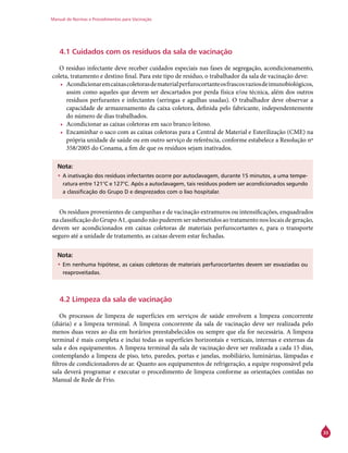 Manual de Normas e Procedimentos para Vacinação
33
4.1 Cuidados com os resíduos da sala de vacinação
O resíduo infectante deve receber cuidados especiais nas fases de segregação, acondicionamento,
coleta, tratamento e destino final. Para este tipo de resíduo, o trabalhador da sala de vacinação deve:
•	 Acondicionaremcaixascoletorasdematerialperfurocortanteosfrascosvaziosdeimunobiológicos,
assim como aqueles que devem ser descartados por perda física e/ou técnica, além dos outros
resíduos perfurantes e infectantes (seringas e agulhas usadas). O trabalhador deve observar a
capacidade de armazenamento da caixa coletora, definida pelo fabricante, independentemente
do número de dias trabalhados.
•	 Acondicionar as caixas coletoras em saco branco leitoso.
•	 Encaminhar o saco com as caixas coletoras para a Central de Material e Esterilização (CME) na
própria unidade de saúde ou em outro serviço de referência, conforme estabelece a Resolução nº
358/2005 do Conama, a fim de que os resíduos sejam inativados.
Nota:
•	A inativação dos resíduos infectantes ocorre por autoclavagem, durante 15 minutos, a uma tempe-
ratura entre 121°C e 127°C. Após a autoclavagem, tais resíduos podem ser acondicionados segundo
a classificação do Grupo D e desprezados com o lixo hospitalar.
Os resíduos provenientes de campanhas e de vacinação extramuros ou intensificações, enquadrados
na classificação do Grupo A1, quando não puderem ser submetidos ao tratamento nos locais de geração,
devem ser acondicionados em caixas coletoras de materiais perfurocortantes e, para o transporte
seguro até a unidade de tratamento, as caixas devem estar fechadas.
Nota:
•	Em nenhuma hipótese, as caixas coletoras de materiais perfurocortantes devem ser esvaziadas ou
reaproveitadas.
4.2 Limpeza da sala de vacinação
Os processos de limpeza de superfícies em serviços de saúde envolvem a limpeza concorrente
(diária) e a limpeza terminal. A limpeza concorrente da sala de vacinação deve ser realizada pelo
menos duas vezes ao dia em horários preestabelecidos ou sempre que ela for necessária. A limpeza
terminal é mais completa e inclui todas as superfícies horizontais e verticais, internas e externas da
sala e dos equipamentos. A limpeza terminal da sala de vacinação deve ser realizada a cada 15 dias,
contemplando a limpeza de piso, teto, paredes, portas e janelas, mobiliário, luminárias, lâmpadas e
filtros de condicionadores de ar. Quanto aos equipamentos de refrigeração, a equipe responsável pela
sala deverá programar e executar o procedimento de limpeza conforme as orientações contidas no
Manual de Rede de Frio.
 