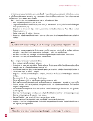 34
Secretaria de Vigilância em Saúde / MS
A limpeza da sala de vacinação deve ser realizada por profissionais devidamente treinados e, embora
o trabalhador da sala de vacinação não execute propriamente tal procedimento, é importante que ele
saiba como a limpeza deve ser realizada.
Para a limpeza concorrente da sala de vacinação, o funcionário deve:
•	 Usar roupa apropriada e calçado fechado.
•	 Organizar os materiais necessários (balde, solução desinfetante, rodo e pano de chão ou esfregão,
luvas para limpeza, pá).
•	 Higienizar as mãos com água e sabão, conforme orientação dada nesta Parte III do Manual
(tópico 6, item 6.1).
•	 Calçar luvas antes de iniciar a limpeza.
•	 Preparar a solução desinfetante para a limpeza, colocando 10 mL de desinfetante para cada litro
de água.
Nota:
•	O produto usado para a desinfecção da sala de vacinação é, de preferência, o hipoclorito a 1%.
•	 Umedecer um pano na solução desinfetante, envolvê-lo em um rodo (pode-se também utilizar o
esfregão) e proceder à limpeza da sala do fundo para a saída, em sentido único.
•	 Recolher o lixo do chão com a pá, utilizando esfregão ou rodo envolvido em pano úmido.
•	 Recolher o lixo do cesto, fechando o saco corretamente.
Para a limpeza terminal, o funcionário deve:
•	 Usar roupa apropriada e calçado fechado.
•	 Organizar os materiais necessários (balde, solução desinfetante, sabão líquido, esponja, rodo e
pano de chão ou esfregão, luvas para limpeza, pá).
•	 Higienizarasmãoscomáguaesabão,conformeorientaçãodadanestaParteIIIdoManual(tópico6.1.1).
•	 Calçar luvas antes de iniciar a limpeza.
•	 Preparar a solução desinfetante para a limpeza, colocando 10 mL de desinfetante para cada litro
de água.
•	 Lavar os cestos de lixo com solução desinfetante.
•	 Iniciar a limpeza pelo teto, usando pano seco envolvido no rodo.
•	 Retirar e limpar os bojos das luminárias, lavando-os com água e sabão e secando-os em seguida.
•	 Limpar janelas, vitrôs e esquadrias com pano úmido em solução desinfetante, finalizando a
limpeza com pano seco.
•	 Lavar externamente janelas, vitrôs e esquadrias com escova e solução desinfetante, enxaguando-
os em seguida.
•	 Limpar as paredes com pano umedecido em solução desinfetante e completar a limpeza com pano seco.
•	 Limpar os interruptores de luz com pano úmido.
•	 Lavar a(s) pia(s) e a(s) torneira(s) com esponja, água e sabão.
•	 Enxaguar a(s) pia(s) e passar um pano umedecido em solução desinfetante.
•	 Limpar o chão com esfregão ou rodo envolvidos em pano umedecido em solução desinfetante e,
em seguida, passar pano seco.
Nota:
•	Não se deve varrer o chão para evitar a dispersão do pó e a contaminação do ambiente.
 