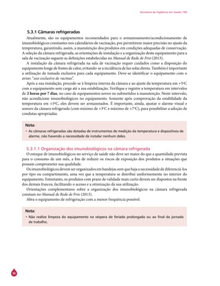36
Secretaria de Vigilância em Saúde / MS
5.3.1 Câmaras refrigeradas
Atualmente, são os equipamentos recomendados para o armazenamento/acondicionamento de
imunobiológicos constantes nos calendários de vacinação, por permitirem maior precisão no ajuste da
temperatura, garantindo, assim, a manutenção dos produtos em condições adequadas de conservação.
A seleção da câmara refrigerada, as orientações de instalação e a organização deste equipamento para a
sala de vacinação seguem as definições estabelecidas no Manual de Rede de Frio (2013).
A instalação da câmara refrigerada na sala de vacinação requer cuidados como a disposição do
equipamento longe de fontes de calor, evitando-se a incidência de luz solar direta. Também é importante
a utilização de tomada exclusiva para cada equipamento. Deve-se identificar o equipamento com o
aviso: “uso exclusivo de vacinas”.
Após a sua instalação, procede-se à limpeza interna da câmara e ao ajuste da temperatura em +5ºC
com o equipamento sem carga até a sua estabilização. Verifique e registre a temperatura em intervalos
de 2 horas por 7 dias, no caso de equipamentos novos ou submetidos à manutenção. Neste intervalo,
não acondicione imunobiológicos no equipamento. Somente após comprovação da estabilidade da
temperatura em +5ºC, eles devem ser armazenados. É importante, ainda, ajustar o alarme visual e
sonoro da câmara refrigerada (com mínimo de +3o
C e máximo de +7o
C), para possibilitar a adoção de
condutas apropriadas.
Nota:
•	As câmaras refrigeradas são dotadas de instrumentos de medição da temperatura e dispositivos de
alarme, não havendo a necessidade de instalar nenhum deles.
5.3.1.1 Organização dos imunobiológicos na câmara refrigerada
O estoque de imunobiológicos no serviço de saúde não deve ser maior do que a quantidade prevista
para o consumo de um mês, a fim de reduzir os riscos de exposição dos produtos a situações que
possam comprometer sua qualidade.
Osimunobiológicosdevemserorganizadosembandejassemquehajaanecessidadedediferenciá-los
por tipo ou compartimento, uma vez que a temperatura se distribui uniformemente no interior do
equipamento. Entretanto, os produtos com prazo de validade mais curto devem ser dispostos na frente
dos demais frascos, facilitando o acesso e a otimização da sua utilização.
Orientações complementares sobre a organização dos imunobiológicos na câmara refrigerada
constam no Manual de Rede de Frio (2013).
Abra o equipamento de refrigeração com a menor frequência possível.
Nota:
•	Não realize limpeza do equipamento na véspera de feriado prolongado ou ao final da jornada
de trabalho.
 