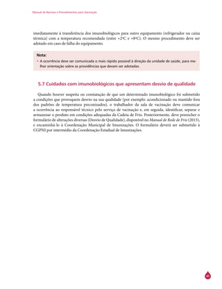 Manual de Normas e Procedimentos para Vacinação
41
imediatamente à transferência dos imunobiológicos para outro equipamento (refrigerador ou caixa
térmica) com a temperatura recomendada (entre +2ºC e +8ºC). O mesmo procedimento deve ser
adotado em caso de falha do equipamento.
Nota:
•	A ocorrência deve ser comunicada o mais rápido possível à direção da unidade de saúde, para me-
lhor orientação sobre as providências que devam ser adotadas.
5.7 Cuidados com imunobiológicos que apresentam desvio de qualidade
Quando houver suspeita ou constatação de que um determinado imunobiológico foi submetido
a condições que provoquem desvio na sua qualidade (por exemplo: acondicionado ou mantido fora
dos padrões de temperatura preconizados), o trabalhador da sala de vacinação deve comunicar
a ocorrência ao responsável técnico pelo serviço de vacinação e, em seguida, identificar, separar e
armazenar o produto em condições adequadas da Cadeia de Frio. Posteriormente, deve preencher o
formulário de alterações diversas (Desvio de Qualidade), disponível no Manual de Rede de Frio (2013),
e encaminhá-lo à Coordenação Municipal de Imunizações. O formulário deverá ser submetido à
CGPNI por intermédio da Coordenação Estadual de Imunizações.
 