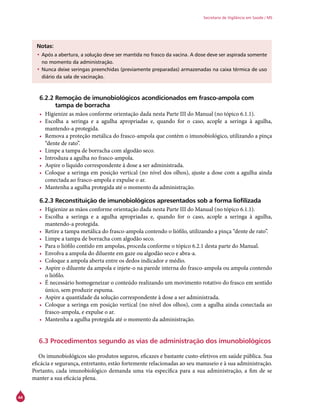 44
Secretaria de Vigilância em Saúde / MS
Notas:
•	Após a abertura, a solução deve ser mantida no frasco da vacina. A dose deve ser aspirada somente
no momento da administração.
•	Nunca deixe seringas preenchidas (previamente preparadas) armazenadas na caixa térmica de uso
diário da sala de vacinação.
6.2.2 Remoção de imunobiológicos acondicionados em frasco-ampola com
tampa de borracha
•	 Higienize as mãos conforme orientação dada nesta Parte III do Manual (no tópico 6.1.1).
•	 Escolha a seringa e a agulha apropriadas e, quando for o caso, acople a seringa à agulha,
mantendo-a protegida.
•	 Remova a proteção metálica do frasco-ampola que contém o imunobiológico, utilizando a pinça
“dente de rato”.
•	 Limpe a tampa de borracha com algodão seco.
•	 Introduza a agulha no frasco-ampola.
•	 Aspire o líquido correspondente à dose a ser administrada.
•	 Coloque a seringa em posição vertical (no nível dos olhos), ajuste a dose com a agulha ainda
conectada ao frasco-ampola e expulse o ar.
•	 Mantenha a agulha protegida até o momento da administração.
6.2.3 Reconstituição de imunobiológicos apresentados sob a forma liofilizada
•	 Higienize as mãos conforme orientação dada nesta Parte III do Manual (no tópico 6.1.1).
•	 Escolha a seringa e a agulha apropriadas e, quando for o caso, acople a seringa à agulha,
mantendo-a protegida.
•	 Retire a tampa metálica do frasco-ampola contendo o liófilo, utilizando a pinça “dente de rato”.
•	 Limpe a tampa de borracha com algodão seco.
•	 Para o liófilo contido em ampolas, proceda conforme o tópico 6.2.1 desta parte do Manual.
•	 Envolva a ampola do diluente em gaze ou algodão seco e abra-a.
•	 Coloque a ampola aberta entre os dedos indicador e médio.
•	 Aspire o diluente da ampola e injete-o na parede interna do frasco-ampola ou ampola contendo
o liófilo.
•	 É necessário homogeneizar o conteúdo realizando um movimento rotativo do frasco em sentido
único, sem produzir espuma.
•	 Aspire a quantidade da solução correspondente à dose a ser administrada.
•	 Coloque a seringa em posição vertical (no nível dos olhos), com a agulha ainda conectada ao
frasco-ampola, e expulse o ar.
•	 Mantenha a agulha protegida até o momento da administração.
6.3 Procedimentos segundo as vias de administração dos imunobiológicos
	
Os imunobiológicos são produtos seguros, eficazes e bastante custo-efetivos em saúde pública. Sua
eficácia e segurança, entretanto, estão fortemente relacionadas ao seu manuseio e à sua administração.
Portanto, cada imunobiológico demanda uma via específica para a sua administração, a fim de se
manter a sua eficácia plena.
 