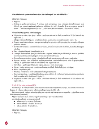 46
Secretaria de Vigilância em Saúde / MS
Procedimentos para administração de vacina por via intradérmica
Materiais indicados
•	 Algodão.
•	 Seringa e agulha apropriadas. A seringa mais apropriada para a injeção intradérmica é a de
1,0 mL, que possui escalas de frações em mililitros (0,1 mL). A agulha deve ser pequena (entre 10
mm e 13 mm de comprimento) e fina (3,8 dec/mm; 4,0 dec/mm e 4,5 dec/mm de calibre).
Procedimentos para a administração
•	 Higienize as mãos com água e sabão, conforme orientação dada nesta Parte III do Manual (no
tópico 6.1.1).
•	 Cheque o imunobiológico a ser administrado, assim como o usuário que irá recebê-lo.
•	 Prepare a vacina conforme a sua apresentação e/ou a remova tal como descrito no tópico 6.2 desta
parte do Manual.
•	 Escolha o local para a administração da vacina, evitando locais com cicatrizes, manchas, tatuagens
e lesões.
•	 Faça a limpeza da pele com algodão seco.
•	 Coloque o usuário em posição confortável e segura. Na vacinação de crianças, solicite ajuda do
acompanhante na contenção para evitar movimentos bruscos.
•	 Segure firmemente com a mão o local, distendendo a pele com o polegar e o indicador.
•	 Segure a seringa com o bisel da agulha para cima, coincidindo com o lado da graduação da
seringa. A agulha deve formar com o braço um ângulo de 15º.
•	 Introduza a agulha paralelamente à pele, até que o bisel desapareça.
•	 Injete a vacina lentamente, pressionando a extremidade do êmbolo com o polegar.
•	 Retire a agulha da pele.
•	 Não faça compressão no local de administração da vacina.
•	 Despreze a seringa e a agulha utilizadas na caixa coletora de perfurocortante, conforme orientação
dada nesta Parte III do Manual (tópico 4).
•	 Higienize as mãos com água e sabão, conforme orientação dada nesta Parte III do Manual (no
tópico 6.1.1).
6.3.2.2 Via subcutânea (SC)
Na utilização da via subcutânea, a vacina é introduzida na hipoderme, ou seja, na camada subcutânea
da pele. O volume máximo a ser administrado por esta via é 1,5 mL.
São exemplos de vacinas administradas por essa via: vacina sarampo, caxumba e rubéola e vacina
febre amarela (atenuada).
Alguns locais são mais utilizados para a vacinação por via subcutânea:
a região do deltoide no terço proximal;
▶▶ a face superior externa do braço;
▶▶ a face anterior e externa da coxa; e
▶▶ a face anterior do antebraço.
Materiais indicados
•	 Algodão.
 