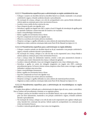 Manual de Normas e Procedimentos para Vacinação
49
6.3.2.3.1 Procedimentos específicos para a administração na região vastolateral da coxa
•	 Coloque o usuário em decúbito dorsal ou decúbito lateral ou sentado, mantendo-o em posição
confortável e segura, evitando acidentes durante o procedimento.
•	 Na vacinação de criança, coloque-a no colo do acompanhante com a perna fletida (dobrada) e
solicite ajuda na contenção para evitar movimentos bruscos.
•	 Localize o terço médio da face externa da coxa.
•	 Faça a limpeza da pele com algodão seco.
•	 Introduza a agulha em ângulo reto (90º) e aspire o local. O ângulo de introdução da agulha pode
ser ajustado conforme a massa muscular do usuário a ser vacinado.
•	 Injete o imunobiológico lentamente.
•	 Retire a agulha em movimento único e firme.
•	 Faça leve compressão no local com algodão seco.
•	 Observe a ocorrência de eventos adversos imediatos.
•	 Despreze a seringa e a agulha utilizadas na caixa coletora de material perfurocortante.
•	 Higienize as mãos conforme orientação dada nesta Parte III do Manual (no tópico 6.1.1).
6.3.2.3.2 Procedimentos específicos para a administração na região deltoidea
•	 Coloque o usuário sentado em decúbito lateral ou de pé, mantendo-o em posição confortável e
segura, evitando acidentes durante o procedimento.
•	 Na vacinação de criança, coloque-a no colo da mãe ou do responsável com o braço fletido e
solicite ajuda na contenção para evitar movimentos bruscos.
•	 Caso a criança esteja em aleitamento materno, oriente a mãe para amamentá-la durante a
vacinação, para maior relaxamento da criança e redução da agitação.
•	 Localize o músculo deltoide e trace um triângulo imaginário com a base voltada para cima.
•	 Introduza a agulha no centro do triângulo imaginário em ângulo reto (90º), conforme
procedimentos gerais. Se houver retorno venoso, despreze a dose (bem como a seringa e a agulha
utilizadas) e prepare uma nova dose.
•	 Injete o imunobiológico lentamente.
•	 Retire a agulha em movimento único e firme.
•	 Faça leve compressão no local com algodão seco.
•	 Observe a ocorrência de eventos adversos imediatos.
•	 Despreze a seringa e a agulha utilizadas na caixa coletora de material perfurocortante.
•	 Higienize as mãos conforme orientação dada nesta Parte III do Manual (no tópico 6.1.1).
6.3.2.3.3 Procedimentos específicos para a administração de imunobiológicos na região
dorso glútea
A região dorso glútea é utilizada para a administração de alguns tipos de soro, como o antirrábico.
Para se realizar este procedimento, orientam-se os seguintes passos:
•	 Coloque a pessoa em decúbito ventral ou em decúbito lateral, com os pés voltados para dentro,
para um bom relaxamento, mantendo-a em posição confortável e segura, evitando acidentes
durante o procedimento.
•	 Na vacinação de criança, coloque-a no colo da mãe ou do responsável com o glúteo voltado para
cima, fazendo leve contenção das pernas. Solicite ajuda do acompanhante na contenção para
evitar movimentos bruscos.
•	 Localize o músculo grande glúteo e trace uma cruz imaginária.
 