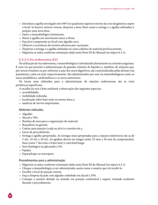 50
Secretaria de Vigilância em Saúde / MS
•	 Introduza a agulha em ângulo reto (90º) no quadrante superior externo da cruz imaginária e aspire
o local. Se houver retorno venoso, despreze a dose (bem como a seringa e a agulha utilizadas) e
prepare uma nova dose.
•	 Injete o imunobiológico lentamente.
•	 Retire a agulha em movimento único e firme.
•	 Faça leve compressão no local com algodão seco.
•	 Observe a ocorrência de eventos adversos pós-vacinação.
•	 Despreze a seringa e a agulha utilizadas na caixa coletora de material perfurocortante.
•	 Higienize as mãos conforme orientação dada nesta Parte III do Manual (no tópico 6.1.1).
6.3.2.4 Via endovenosa (EV)
Na utilização da via endovenosa, o imunobiológico é introduzido diretamente na corrente sanguínea.
É uma via que permite a administração de grandes volumes de líquidos e, também, de soluções que,
por serem irritantes ou por sofrerem a ação dos sucos digestivos, são contraindicadas pelas demais vias
parenterais e pela via oral, respectivamente. São administrados por essa via imunobiológicos como os
soros antidiftérico, antibotulínico e os soros antiveneno.
Os locais mais utilizados para a administração de injeções endovenosas são as veias
periféricas superficiais.
A escolha da veia é feita mediante a observação dos seguintes aspectos:
•	 acessibilidade;
•	 mobilidade reduzida;
•	 localização sobre base mais ou menos dura; e
•	 ausência de nervos importantes.
Materiais indicados
•	 Algodão.
•	 Álcool a 70%.
•	 Bandeja de inox para a organização do material.
•	 Braçadeira ou garrote.
•	 Cateter para punção (scalp ou jelco) e conexão em y.
•	 Luvas de procedimento.
•	 Seringa e agulha apropriadas. As seringas mais apropriadas para a injeção endovenosa são as de
5 mL, 10 mL e 20 mL. As agulhas devem ser longas (entre 25 mm a 30 mm de comprimento),
finas (entre 7 dec/mm e 8 dec/mm) e com bisel longo.
•	 Soro fisiológico ou glicosado a 5%.
•	 Equipo.
•	 Esparadrapo ou micropore.
Procedimentos para a administração
•	 Higienize as mãos conforme orientação dada nesta Parte III do Manual (no tópico 6.1.1).
•	 Cheque o imunobiológico a ser administrado, assim como o usuário que irá recebê-lo.
•	 Escolha o local da punção venosa.
•	 Faça a limpeza da pele com algodão embebido em álcool a 70%.
•	 Coloque o usuário deitado ou sentado em posição confortável e segura, evitando acidentes
durante o procedimento.
 