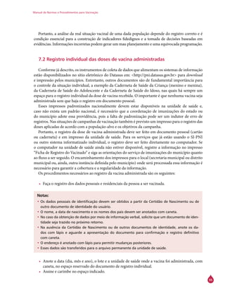 Manual de Normas e Procedimentos para Vacinação
55
Portanto, a análise da real situação vacinal de uma dada população depende do registro correto e é
condição essencial para a construção de indicadores fidedignos e a tomada de decisões baseadas em
evidências. Informações incorretas podem gerar um mau planejamento e uma equivocada programação.
7.2 Registro individual das doses de vacina administradas
Conforme já descrito, os instrumentos de coleta de dados que alimentam os sistemas de informação
estão disponibilizados no sítio eletrônico do Datasus em: <http://pni.datasus.gov.br> para download
e impressão pelos municípios. Entretanto, outros documentos são de fundamental importância para
o controle da situação individual, a exemplo da Caderneta de Saúde da Criança (menino e menina),
da Caderneta de Saúde do Adolescente e da Caderneta de Saúde do Idoso, nas quais há sempre um
espaço para o registro individual da dose de vacina recebida. O importante é que nenhuma vacina seja
administrada sem que haja o registro em documento pessoal.
Esses impressos padronizados nacionalmente devem estar disponíveis na unidade de saúde e,
caso não exista um padrão nacional, é necessário que a coordenação de imunizações do estado ou
do município adote essa providência, pois a falta de padronização pode ser um indutor de erro de
registros. Nas situações de campanhas de vacinação também é previsto um impresso para o registro das
doses aplicadas de acordo com a população-alvo e os objetivos da campanha.
Portanto, o registro da dose de vacina administrada deve ser feito em documento pessoal (cartão
ou caderneta) e em impresso da unidade de saúde. Para os serviços que já estão usando o SI-PNI
ou outro sistema informatizado individual, o registro deve ser feito diretamente no computador. Se
o computador na unidade de saúde ainda não estiver disponível, registre a informação no impresso
“Ficha de Registro do Vacinado” e siga as orientações do serviço de imunizações do município quanto
ao fluxo a ser seguido. O encaminhamento dos impressos para o local (secretaria municipal ou distrito
municipal ou, ainda, outra instância definida pelo município) onde será processada essa informação é
necessário para garantir a cobertura e a regularidade da informação.
Os procedimentos necessários ao registro da vacina administrada são os seguintes:
•	 Faça o registro dos dados pessoais e residenciais da pessoa a ser vacinada.
Notas:
•	Os dados pessoais de identificação devem ser obtidos a partir da Certidão de Nascimento ou de
outro documento de identidade do usuário.
•	O nome, a data de nascimento e os nomes dos pais devem ser anotados com caneta.
•	No caso da obtenção de dados por meio de informação verbal, solicite que um documento de iden-
tidade seja trazido no próximo retorno.
•	Na ausência da Certidão de Nascimento ou de outros documentos de identidade, anote os da-
dos com lápis e aguarde a apresentação do documento para confirmação e registro definitivo
com caneta.
•	O endereço é anotado com lápis para permitir mudanças posteriores.
•	Esses dados são transferidos para o arquivo permanente da unidade de saúde.
•	 Anote a data (dia, mês e ano), o lote e a unidade de saúde onde a vacina foi administrada, com
caneta, no espaço reservado do documento de registro individual.
•	 Assine e carimbe no espaço indicado.
 
