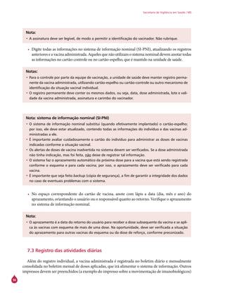 56
Secretaria de Vigilância em Saúde / MS
Nota:
•	A assinatura deve ser legível, de modo a permitir a identificação do vacinador. Não rubrique.
•	 Digite todas as informações no sistema de informação nominal (SI-PNI), atualizando os registros
anteriores e a vacina administrada. Aqueles que não utilizam o sistema nominal devem anotar todas
as informações no cartão-controle ou no cartão-espelho, que é mantido na unidade de saúde.
Notas:
•	Para o controle por parte da equipe de vacinação, a unidade de saúde deve manter registro perma-
nente da vacina administrada, utilizando cartão-espelho ou cartão-controle ou outro mecanismo de
identificação da situação vacinal individual.
•	O registro permanente deve conter os mesmos dados, ou seja, data, dose administrada, lote e vali-
dade da vacina administrada, assinatura e carimbo do vacinador.
Nota: sistema de informação nominal (SI-PNI)
•	O sistema de informação nominal substitui (quando efetivamente implantado) o cartão-espelho;
por isso, ele deve estar atualizado, contendo todas as informações do indivíduo e das vacinas ad-
ministradas a ele.
•	É importante avaliar cuidadosamente o cartão do indivíduo para administrar as doses de vacinas
indicadas conforme a situação vacinal.
•	Os alertas de doses de vacina inadvertida no sistema devem ser verificados. Se a dose administrada
não tinha indicação, mas foi feita, não deixe de registrar tal informação.
•	O sistema faz o aprazamento automático da próxima dose para a vacina que está sendo registrada
conforme o esquema e para cada vacina; por isso, o aprazamento deve ser verificado para cada
vacina.
•	É importante que seja feito backup (cópia de segurança), a fim de garantir a integridade dos dados
no caso de eventuais problemas com o sistema.
•	 No espaço correspondente do cartão de vacina, anote com lápis a data (dia, mês e ano) do
aprazamento, orientando o usuário ou o responsável quanto ao retorno. Verifique o aprazamento
no sistema de informação nominal.
Nota:
•	O aprazamento é a data do retorno do usuário para receber a dose subsequente da vacina e se apli-
ca às vacinas com esquema de mais de uma dose. Na oportunidade, deve ser verificada a situação
do aprazamento para outras vacinas do esquema ou da dose de reforço, conforme preconizado.
7.3 Registro das atividades diárias
Além do registro individual, a vacina administrada é registrada no boletim diário e mensalmente
consolidada no boletim mensal de doses aplicadas, que irá alimentar o sistema de informação. Outros
impressos devem ser preenchidos (a exemplo do impresso sobre a movimentação de imunobiológicos)
 