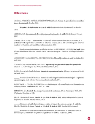 Manual de Normas e Procedimentos para Vacinação
61
Referências
AGÊNCIA NACIONAL DE VIGILÂNCIA SANITÁRIA (Brasil). Manual de gerenciamento de resíduos
de serviços de saúde. Brasília, 2006.
______. Segurança do paciente em serviços de saúde: limpeza e desinfecção de superfícies. Brasília,
2010.
ALMEIDA, R. S. Gerenciamento de resíduos de estabelecimentos de saúde. Rio de Janeiro: Fiocruz,
2007.
AMERICAN ACADEMY OF PEDIATRICS. Active and passive immunization. In: PICHERING, L. K.
(Ed.). Red book: report of the Committee on Infectious Diseases. 25. ed. Elk Grove Village, IL: American
Academy of Pediatrics Active and Passive Immunization, 2006.
______. Simultaneaus administration of different vaccines. In: PICHERING, L. K. (Ed.). Red book: report
of the Committee on Infections Diseases. 28. ed. Elk Grove Village, IL: American Academy of Pediatrics,
2009.
ASSOCIACIÓN PANAMERICANA DE INFECTOLOGÍA. Manual de vacinas da América Latina. [S.l:
s.n], 2005.
ATKINSON, W.; HAMBORSKY, J.; WOLFE, S. Epidemioly and prevention of vaccine-preventable
diseases. 12.ed. Washington DC: Public Health Foundation, 2012.
BAHIA. Secretaria de Estado da Saúde. Manual de normas de vacinação. Salvador: Secretaria de Estado
da Saúde, 1999.
______. Secretaria de Estado da Saúde. Manual de normas e procedimentos técnicos para a vigilância
epidemiológica. 4. ed. Salvador: Secretaria de Estado da Saúde, 1991.
BARRETO, M. L.; PEREIRA, S.; FERREIRA, A. A. BCG vaccine: efficacy and indications for vaccination
and revaccination. J. Pediatria, [S.l], v. 82, n. 3, 2006.
BENENSON, A. S. Controle das doenças transmissíveis no homem. 13. ed. Washington: OMS, 1993
(Publicação Científica, n. 442).
BRASIL. Ministério da Saúde. Portaria nº 529, de 1º de abril de 2013. Institui o Programa Nacional de
Segurança do Paciente (PNSP). Brasília, 2013a.
______. Ministério da Saúde. Protocolo para a prática de higiene das mãos em serviços de saúde. In:
BRASIL. Ministério da Saúde. Portaria nº 529, de 1º de abril de 2013. Brasília, 2013b. Anexo 1.
______. Ministério da Saúde. Secretaria de Atenção à Saúde. Núcleo Técnico da Política Nacional de
Humanização. Acolhimento nas práticas de produção de saúde. 2. ed. Brasília, 2006a.
 
