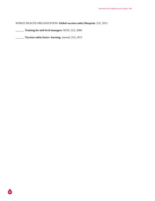 64
Secretaria de Vigilância em Saúde / MS
WORLD HEALTH ORGANIZATION. Global vaccines safety blueprint. [S.l], 2012.
______. Training for mid-level managers: MLM. [S.l], 2008.
______. Vaccines safety basics- learning: manual. [S.l], 2013
 