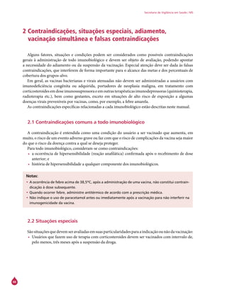 66
Secretaria de Vigilância em Saúde / MS
2 Contraindicações, situações especiais, adiamento,
vacinação simultânea e falsas contraindicações
Alguns fatores, situações e condições podem ser considerados como possíveis contraindicações
gerais à administração de todo imunobiológico e devem ser objeto de avaliação, podendo apontar
a necessidade do adiamento ou da suspensão da vacinação. Especial atenção deve ser dada às falsas
contraindicações, que interferem de forma importante para o alcance das metas e dos percentuais de
cobertura dos grupos-alvo.
Em geral, as vacinas bacterianas e virais atenuadas não devem ser administradas a usuários com
imunodeficiência congênita ou adquirida, portadores de neoplasia maligna, em tratamento com
corticosteroidesemdoseimunossupressoraeemoutrasterapêuticasimunodepressoras(quimioterapia,
radioterapia etc.), bem como gestantes, exceto em situações de alto risco de exposição a algumas
doenças virais preveníveis por vacinas, como, por exemplo, a febre amarela.
As contraindicações específicas relacionadas a cada imunobiológico estão descritas neste manual.
2.1 Contraindicações comuns a todo imunobiológico
A contraindicação é entendida como uma condição do usuário a ser vacinado que aumenta, em
muito, o risco de um evento adverso grave ou faz com que o risco de complicações da vacina seja maior
do que o risco da doença contra a qual se deseja proteger.
Para todo imunobiológico, consideram-se como contraindicações:
•	 a ocorrência de hipersensibilidade (reação anafilática) confirmada após o recebimento de dose
anterior; e
•	 história de hipersensibilidade a qualquer componente dos imunobiológicos.
Notas:
•	A ocorrência de febre acima de 38,5ºC, após a administração de uma vacina, não constitui contrain-
dicação à dose subsequente.
•	Quando ocorrer febre, administre antitérmico de acordo com a prescrição médica.
•	Não indique o uso de paracetamol antes ou imediatamente após a vacinação para não interferir na
imunogenicidade da vacina.
2.2 Situações especiais
São situações que devem ser avaliadas em suas particularidades para a indicação ou não da vacinação:
•	 Usuários que fazem uso de terapia com corticosteroides devem ser vacinados com intervalo de,
pelo menos, três meses após a suspensão da droga.
 