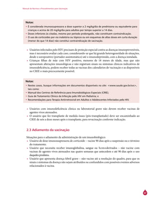 Manual de Normas e Procedimentos para Vacinação
67
Notas:
•	É considerada imunossupressora a dose superior a 2 mg/kg/dia de prednisona ou equivalente para
crianças e acima de 20 mg/kg/dia para adultos por tempo superior a 14 dias.
•	Doses inferiores às citadas, mesmo por período prolongado, não constituem contraindicação.
•	O uso de corticoides por via inalatória ou tópicos ou em esquemas de altas doses em curta duração
(menor do que 14 dias) não constitui contraindicação de vacinação.
•	 Usuários infectados pelo HIV precisam de proteção especial contra as doenças imunopreveníveis,
mas é necessário avaliar cada caso, considerando-se que há grande heterogeneidade de situações,
desde o soropositivo (portador assintomático) até o imunodeprimido, com a doença instalada.
•	 Crianças filhas de mãe com HIV positivo, menores de 18 meses de idade, mas que não
apresentam alterações imunológicas e não registram sinais ou sintomas clínicos indicativos de
imunodeficiência, podem receber todas as vacinas dos calendários de vacinação e as disponíveis
no Crie o mais precocemente possível.
Notas:
•	Nestes casos, busque informações em documentos disponíveis no site: <www.saude.gov.br/svs>,
tais como:
•	Manual dos Centros de Referência para Imunobiológicos Especiais (Crie);
•	Guia de Tratamento Clínico da Infecção pelo HIV em Pediatria; e
•	Recomendações para Terapia Antirretroviral em Adultos e Adolescentes Infectados pelo HIV.
•	 Usuários com imunodeficiência clínica ou laboratorial grave não devem receber vacinas de
agentes vivos atenuados.
•	 O usuário que fez transplante de medula óssea (pós-transplantado) deve ser encaminhado ao
Crie de seis a doze meses após o transplante, para revacinação conforme indicação.
2.3 Adiamento da vacinação
Situações para o adiamento da administração de um imunobiológico:
•	 Usuário de dose imunossupressora de corticoide – vacine 90 dias após a suspensão ou o término
do tratamento.
•	 Usuário que necessita receber imunoglobulina, sangue ou hemoderivados – não vacine com
vacinas de agentes vivos atenuados nas quatro semanas que antecedem e até 90 dias após o uso
daqueles produtos.
•	 Usuário que apresenta doença febril grave – não vacine até a resolução do quadro, para que os
sinais e sintomas da doença não sejam atribuídos ou confundidos com possíveis eventos adversos
relacionados à vacina.
 