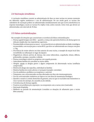68
Secretaria de Vigilância em Saúde / MS
2.4 Vacinação simultânea
A vacinação simultânea consiste na administração de duas ou mais vacinas no mesmo momento
em diferentes regiões anatômicas e vias de administração. De um modo geral, as vacinas dos
calendários de vacinação podem ser administradas simultaneamente sem que ocorra interferência na
resposta imunológica, exceto as vacinas FA, tríplice viral, contra varicela e tetra viral, que devem ser
administradas com intervalo de 30 dias.
2.5 Falsas contraindicações
São exemplos de situações que caracterizam a ocorrência de falsas contraindicações:
•	 Doença aguda benigna sem febre – quando a criança não apresenta histórico de doença grave ou
infecção simples das vias respiratórias superiores.
•	 Prematuridade ou baixo peso ao nascer – as vacinas devem ser administradas na idade cronológica
recomendada, com exceção para a vacina BCG, que deve ser administrada nas crianças com peso
≥ 2 kg.
•	 Ocorrência de evento adverso em dose anterior de uma vacina, a exemplo da reação local (dor,
vermelhidão ou inflamação no lugar da injeção).
•	 Diagnósticos clínicos prévios de doença, tais como tuberculose, coqueluche, tétano, difteria,
poliomielite, sarampo, caxumba e rubéola.
•	 Doença neurológica estável ou pregressa com sequela presente.
•	 Antecedente familiar de convulsão ou morte súbita.
•	 Alergias, exceto as alergias graves a algum componente de determinada vacina (anafilaxia
comprovada).
•	 História de alergia não específica, individual ou familiar.
•	 História familiar de evento adverso à vacinação (exemplo: convulsão).
•	 Uso de antibiótico, profilático ou terapêutico e antiviral.
•	 Tratamento com corticosteroides em dias alternados em dose não imunossupressora.
•	 Uso de corticosteroides inalatórios ou tópicos ou com dose de manutenção fisiológica.
•	 Quando o usuário é contato domiciliar de gestante, uma vez que os vacinados não transmitem os
vírus vacinais do sarampo, da caxumba ou da rubéola.
•	 Convalescença de doenças agudas.
•	 Usuários em profilaxia pós-exposição e na reexposição com a vacina raiva (inativada).
•	 Internação hospitalar.
•	 Mulheres no período de amamentação (considere as situações de adiamento para a vacina
febre amarela).
 
