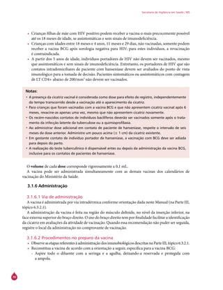 70
Secretaria de Vigilância em Saúde / MS
•	 Crianças filhas de mãe com HIV positivo podem receber a vacina o mais precocemente possível
até os 18 meses de idade, se assintomáticas e sem sinais de imunodeficiência.
•	 Crianças com idades entre 18 meses e 4 anos, 11 meses e 29 dias, não vacinadas, somente podem
receber a vacina BCG após sorologia negativa para HIV; para estes indivíduos, a revacinação
é contraindicada.
•	 A partir dos 5 anos de idade, indivíduos portadores de HIV não devem ser vacinados, mesmo
que assintomáticos e sem sinais de imunodeficiência. Entretanto, os portadores de HIV que são
contatos intradomiciliares de paciente com hanseníase devem ser avaliados do ponto de vista
imunológico para a tomada de decisão. Pacientes sintomáticos ou assintomáticos com contagem
de LT CD4+ abaixo de 200/mm3
não devem ser vacinados.
Notas:
•	A presença da cicatriz vacinal é considerada como dose para efeito de registro, independentemente
do tempo transcorrido desde a vacinação até o aparecimento da cicatriz.
•	Para crianças que foram vacinadas com a vacina BCG e que não apresentem cicatriz vacinal após 6
meses, revacine-as apenas uma vez, mesmo que não apresentem cicatriz novamente.
•	Os recém-nascidos contatos de indivíduos bacilíferos deverão ser vacinados somente após o trata-
mento da infecção latente da tuberculose ou a quimioprofilaxia.
•	Ao administrar dose adicional em contato de paciente de hanseníase, respeite o intervalo de seis
meses da dose anterior. Administre um pouco acima (± 1 cm) da cicatriz existente.
•	Em gestante contato de indivíduo portador de hanseníase, a vacinação com BCG deve ser adiada
para depois do parto.
•	A realização do teste tuberculínico é dispensável antes ou depois da administração da vacina BCG,
inclusive para os contatos de pacientes de hanseníase.
O volume de cada dose corresponde rigorosamente a 0,1 mL.
A vacina pode ser administrada simultaneamente com as demais vacinas dos calendários de
vacinação do Ministério da Saúde.
3.1.6 Administração
3.1.6.1 Via de administração
A vacina é administrada por via intradérmica conforme orientação dada neste Manual (na Parte III,
tópico 6.3.2.1).
A administração da vacina é feita na região do músculo deltoide, no nível da inserção inferior, na
face externa superior do braço direito. O uso do braço direito tem por finalidade facilitar a identificação
da cicatriz em avaliações da atividade de vacinação. Quando essa recomendação não puder ser seguida,
registre o local da administração no comprovante de vacinação.
3.1.6.2 Procedimentos no preparo da vacina
•	 ObserveasetapasreferentesàadministraçãodosimunobiológicosdescritasnaParteIII,tópico6.3.2.1.
•	 Reconstitua a vacina de acordo com a orientação a seguir, específica para a vacina BCG:
-- Aspire todo o diluente com a seringa e a agulha, deixando-a reservada e protegida com
a ampola.
 