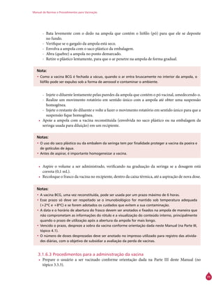 Manual de Normas e Procedimentos para Vacinação
71
-- Bata levemente com o dedo na ampola que contém o liófilo (pó) para que ele se deposite
no fundo.
-- Verifique se o gargalo da ampola está seco.
-- Envolva a ampola com o saco plástico da embalagem.
-- Abra (quebre) a ampola no ponto demarcado.
-- Retire o plástico lentamente, para que o ar penetre na ampola de forma gradual.
Nota:
•	Como a vacina BCG é fechada a vácuo, quando o ar entra bruscamente no interior da ampola, o
liófilo pode ser expulso sob a forma de aerossol e contaminar o ambiente.
-- Injete o diluente lentamente pelas paredes da ampola que contém o pó vacinal, umedecendo-o.
-- Realize um movimento rotatório em sentido único com a ampola até obter uma suspensão
homogênea.
-- Injete o restante do diluente e volte a fazer o movimento rotatório em sentido único para que a
suspensão fique homogênea.
•	 Apoie a ampola com a vacina reconstituída (envolvida no saco plástico ou na embalagem da
seringa usada para diluição) em um recipiente.
Notas:
•	O uso do saco plástico ou da embalem da seringa tem por finalidade proteger a vacina da poeira e
de gotículas de água.
•	Antes de aspirar, é importante homogeneizar a vacina.
•	 Aspire o volume a ser administrado, verificando na graduação da seringa se a dosagem está
correta (0,1 mL).
•	 Recoloque o frasco da vacina no recipiente, dentro da caixa térmica, até a aspiração de nova dose.
Notas:
•	A vacina BCG, uma vez reconstituída, pode ser usada por um prazo máximo de 6 horas.
•	Esse prazo só deve ser respeitado se o imunobiológico for mantido sob temperatura adequada
(+2ºC e +8ºC) e se forem adotados os cuidados que evitem a sua contaminação.
•	A data e o horário de abertura do frasco devem ser anotados e fixados na ampola de maneira que
não comprometam as informações do rótulo e a visualização do conteúdo interno, principalmente
quando o prazo de utilização após a abertura da ampola for mais longo.
•	Vencido o prazo, despreze a sobra da vacina conforme orientação dada neste Manual (na Parte III,
tópico 4.1).
•	O número de doses desprezadas deve ser anotado no impresso utilizado para registro das ativida-
des diárias, com o objetivo de subsidiar a avaliação da perda de vacinas.
3.1.6.3 Procedimentos para a administração da vacina
•	 Prepare o usuário a ser vacinado conforme orientação dada na Parte III deste Manual (no
tópico 3.3.3).
 