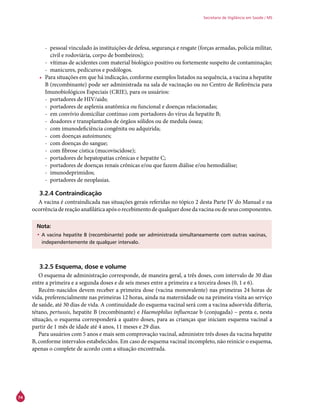 74
Secretaria de Vigilância em Saúde / MS
-- pessoal vinculado às instituições de defesa, segurança e resgate (forças armadas, polícia militar,
civil e rodoviária, corpo de bombeiros);
-- vítimas de acidentes com material biológico positivo ou fortemente suspeito de contaminação;
-- manicures, pedicuros e podólogos.
•	 Para situações em que há indicação, conforme exemplos listados na sequência, a vacina a hepatite
B (recombinante) pode ser administrada na sala de vacinação ou no Centro de Referência para
Imunobiológicos Especiais (Crie), para os usuários:
-- portadores de HIV/aids;
-- portadores de asplenia anatômica ou funcional e doenças relacionadas;
-- em convívio domiciliar contínuo com portadores do vírus da hepatite B;
-- doadores e transplantados de órgãos sólidos ou de medula óssea;
-- com imunodeficiência congênita ou adquirida;
-- com doenças autoimunes;
-- com doenças do sangue;
-- com fibrose cística (mucoviscidose);
-- portadores de hepatopatias crônicas e hepatite C;
-- portadores de doenças renais crônicas e/ou que fazem diálise e/ou hemodiálise;
-- imunodeprimidos;
-- portadores de neoplasias.
3.2.4 Contraindicação
A vacina é contraindicada nas situações gerais referidas no tópico 2 desta Parte IV do Manual e na
ocorrênciadereaçãoanafiláticaapósorecebimentodequalquerdosedavacinaoudeseuscomponentes.
Nota:
•	A vacina hepatite B (recombinante) pode ser administrada simultaneamente com outras vacinas,
independentemente de qualquer intervalo.
3.2.5 Esquema, dose e volume
O esquema de administração corresponde, de maneira geral, a três doses, com intervalo de 30 dias
entre a primeira e a segunda doses e de seis meses entre a primeira e a terceira doses (0, 1 e 6).
Recém-nascidos devem receber a primeira dose (vacina monovalente) nas primeiras 24 horas de
vida, preferencialmente nas primeiras 12 horas, ainda na maternidade ou na primeira visita ao serviço
de saúde, até 30 dias de vida. A continuidade do esquema vacinal será com a vacina adsorvida difteria,
tétano, pertussis, hepatite B (recombinante) e Haemophilus influenzae b (conjugada) – penta e, nesta
situação, o esquema corresponderá a quatro doses, para as crianças que iniciam esquema vacinal a
partir de 1 mês de idade até 4 anos, 11 meses e 29 dias.
Para usuários com 5 anos e mais sem comprovação vacinal, administre três doses da vacina hepatite
B, conforme intervalos estabelecidos. Em caso de esquema vacinal incompleto, não reinicie o esquema,
apenas o complete de acordo com a situação encontrada.
 