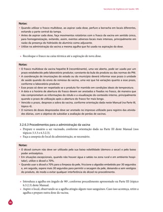 76
Secretaria de Vigilância em Saúde / MS
Notas:
•	Quando utilizar o frasco multidose, ao aspirar cada dose, perfure a borracha em locais diferentes,
evitando a parte central da tampa.
•	Antes de aspirar cada dose, faça movimentos rotatórios com o frasco da vacina em sentido único,
para homogeneização, evitando, assim, eventos adversos locais mais intensos, principalmente em
razão da presença do hidróxido de alumínio como adjuvante.
•	Utilize na administração da vacina a mesma agulha que foi usada na aspiração da dose.
•	 Recoloque o frasco na caixa térmica até a aspiração de nova dose.
Notas:
•	O frasco multidose da vacina hepatite B (recombinante), uma vez aberto, pode ser usado por um
prazo estabelecido pelo laboratório produtor, constante da bula do produto ou das normas do PNI.
•	A coordenação de imunizações do estado ou do município deverá informar esse prazo à unidade
de saúde quando do envio da remessa da vacina, uma vez que há variações quanto a esse prazo,
conforme o laboratório produtor.
•	Esse prazo só deve ser respeitado se o produto for mantido em condições ideais de temperatura.
•	A data e o horário de abertura do frasco devem ser anotados e fixados no frasco, de maneira que
não comprometam as informações do rótulo e a visualização do conteúdo interno, principalmente
quando o prazo de utilização após a abertura do frasco for mais longo.
•	Vencido o prazo, despreze a sobra da vacina, conforme orientação dada neste Manual (na Parte III,
tópico 4).
•	O número de doses desprezadas deve ser anotado no impresso utilizado para registro das ativida-
des diárias, com o objetivo de subsidiar a avaliação de perdas de vacinas.
3.2.6.3 Procedimentos para a administração da vacina
•	 Prepare o usuário a ser vacinado, conforme orientação dada na Parte III deste Manual (nos
tópicos 3.3.3 e 6.3.2.3).
•	 Faça a assepsia do local da administração, se necessário.
Notas:
•	O álcool comum não deve ser utilizado pela sua baixa volatilidade (demora a secar) e pelo baixo
poder antisséptico.
•	Em situações excepcionais, quando não houver água e sabão na zona rural e em ambiente hospi-
talar), utilize o álcool a 70%.
•	Quando usar o álcool a 70% para a limpeza da pele, friccione o algodão embebido por 30 segundos
e, em seguida, espere mais 30 segundos para permitir a secagem da pele, deixando-a sem vestígios
do produto, de modo a evitar qualquer interferência do álcool no procedimento.
•	 Introduza a agulha em ângulo de 90º, conforme procedimento apresentado na Parte III (tópico
6.3.2.3) deste Manual.
•	 Aspire o local, observando se a agulha atingiu algum vaso sanguíneo. Caso isso aconteça, retire a
agulha e prepare outra dose da vacina.
 