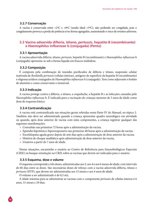 78
Secretaria de Vigilância em Saúde / MS
3.2.7 Conservação
A vacina é conservada entre +2ºC e +8ºC (sendo ideal +5ºC), não podendo ser congelada, pois o
congelamento provoca a perda de potência e/ou forma agregados, aumentando o risco de eventos adversos.
3.3 Vacina adsorvida difteria, tétano, pertussis, hepatite B (recombinante)
e Haemophilus influenzae b (conjugada) (Penta)
3.3.1 Apresentação
A vacina adsorvida difteria, tétano, pertussis, hepatite B (recombinante) e Haemophilus influenzae b
(conjugada) apresenta-se sob a forma líquida em frascos multidose.
3.3.2 Composição
É composta pela combinação de toxoides purificados de difteria e tétano, suspensão celular
inativada de Bordetella pertussis (células inteiras), antígeno de superfície da hepatite B (recombinante)
e oligossacarídeos conjugados de Haemophilus influenzae b (conjugada). Tem como adjuvante o fosfato
de alumínio e como conservante o tiomersal.
3.3.3 Indicação
A vacina protege contra a difteria, o tétano, a coqueluche, a hepatite B e as infecções causadas pelo
Haemophilus influenzae b. É indicada para a vacinação de crianças menores de 5 anos de idade como
dose do esquema básico.
3.3.4 Contraindicação
A vacina está contraindicada nas situações gerais referidas nesta Parte IV do Manual, no tópico 2.
Também não deve ser administrada quando a criança apresentar quadro neurológico em atividade
ou quando, após dose anterior de vacina com estes componentes, a criança registrar qualquer das
seguintes manifestações:
•	 Convulsão nas primeiras 72 horas após a administração da vacina.
•	 Episódio hipotônico-hiporresponsivo nas primeiras 48 horas após a administração da vacina.
•	 Encefalopatia aguda grave depois de sete dias após a administração de dose anterior da vacina.
•	 História de choque anafilático após administração de dose anterior da vacina.
•	 Usuários a partir de 7 anos de idade.
Nestas situações, encaminhe o usuário ao Centro de Referência para Imunobiológicos Especiais
(Crie) ou busque orientação no Crie sobre as vacinas que devem ser indicadas para o usuário.
3.3.5 Esquema, dose e volume
O esquema corresponde a três doses, administradas aos 2, aos 4 e aos 6 meses de idade, com intervalo
de 60 dias entre as doses. São necessárias doses de reforço com a vacina adsorvida difteria, tétano e
pertussis (DTP), que devem ser administradas aos 15 meses e aos 4 anos de idade.
O volume a ser administrado é de 0,5 mL.
A idade máxima para se administrar as vacinas com o componente pertussis de células inteiras é 6
anos, 11 meses e 29 dias.
 