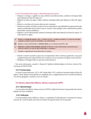 Manual de Normas e Procedimentos para Vacinação
81
3.3.6.4 Procedimentos após a administração da vacina
•	 Despreze a seringa e a agulha na caixa coletora de perfurocortante, conforme orientação dada
neste Manual, na Parte III, tópico 4.1.
•	 Higienize as mãos com água e sabão, conforme orientação dada neste Manual, na Parte III, tópico
6.1.1.
•	 Observe a ocorrência de eventos adversos pós-vacinação.
•	 Informe ao usuário vacinado, aos pais e/ou aos responsáveis a possibilidade do aparecimento das
reações consideradas mais comuns e que as vacinas, como qualquer outro medicamento, podem
desencadear reações anafiláticas.
•	 Registre a vacina administrada conforme orientação dada neste Manual (na Parte III, tópico 7) e
como descrito a seguir:
Registre no cartão de vacina a data, o número do lote, a unidade vacinadora e o nome do vacinador
e agende a próxima vacina do calendário a ser administrada.
Registre a vacina administrada no boletim diário ou em impresso específico. Ou:
Alimente o sistema informatizado nominal (SI-PNI) com a dose administrada, atentando para a
crítica do sistema, em caso de dose inadvertida, e verifique-a.
• Verifique o agendamento da próxima dose no sistema.
•	 Oriente o usuário vacinado, os pais e/ou os responsáveis sobre o retorno, quando for o caso, para
complementação do esquema básico de vacinação e/ou na ocorrência de algum evento adverso.
•	 Notifique e investigue todos os casos de eventos adversos.
Para mais informações, consulte o Manual de Vigilância Epidemiológica de Eventos Adversos Pós-
Vacinação do PNI/SVS/MS.
3.3.7 Conservação
A vacina é conservada entre +2ºC e +8ºC (sendo ideal +5ºC), conforme orientação dada na Parte III,
tópico 5, deste Manual, não podendo ser congelada, pois o congelamento provoca a perda de potência
e/ou forma agregados e aumenta o risco de reações.
3.4 Vacina adsorvida difteria, tétano e pertussis (DTP)
3.4.1 Apresentação
A vacina adsorvida difteria, tétano e pertussis (DTP ou tríplice bacteriana) é apresentada sob a forma
líquida, em frasco multidose.
3.4.2 Indicação
A vacina protege contra a difteria, o tétano e a coqueluche. É indicada para a vacinação de crianças
menores de 7 anos de idade como dose de reforço do esquema básico da vacina penta.
 