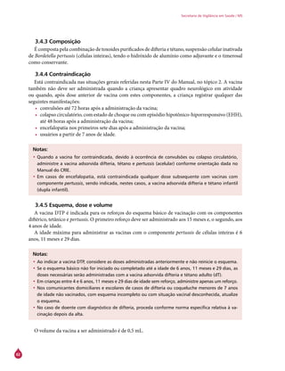 82
Secretaria de Vigilância em Saúde / MS
3.4.3 Composição
É composta pela combinação de toxoides purificados de difteria e tétano, suspensão celular inativada
de Bordetella pertussis (células inteiras), tendo o hidróxido de alumínio como adjuvante e o timerosal
como conservante.
3.4.4 Contraindicação
Está contraindicada nas situações gerais referidas nesta Parte IV do Manual, no tópico 2. A vacina
também não deve ser administrada quando a criança apresentar quadro neurológico em atividade
ou quando, após dose anterior de vacina com estes componentes, a criança registrar qualquer das
seguintes manifestações:
•	 convulsões até 72 horas após a administração da vacina;
•	 colapso circulatório, com estado de choque ou com episódio hipotônico-hiporresponsivo (EHH),
até 48 horas após a administração da vacina;
•	 encefalopatia nos primeiros sete dias após a administração da vacina;
•	 usuários a partir de 7 anos de idade.
Notas:
•	Quando a vacina for contraindicada, devido à ocorrência de convulsões ou colapso circulatório,
administre a vacina adsorvida difteria, tétano e pertussis (acelular) conforme orientação dada no
Manual do Crie.
•	Em casos de encefalopatia, está contraindicada qualquer dose subsequente com vacinas com
componente pertussis, sendo indicada, nestes casos, a vacina adsorvida difteria e tétano infantil
(dupla infantil).
3.4.5 Esquema, dose e volume
A vacina DTP é indicada para os reforços do esquema básico de vacinação com os componentes
diftérico, tetânico e pertussis. O primeiro reforço deve ser administrado aos 15 meses e, o segundo, aos
4 anos de idade.
A idade máxima para administrar as vacinas com o componente pertussis de células inteiras é 6
anos, 11 meses e 29 dias.
Notas:
•	Ao indicar a vacina DTP, considere as doses administradas anteriormente e não reinicie o esquema.
•	Se o esquema básico não for iniciado ou completado até a idade de 6 anos, 11 meses e 29 dias, as
doses necessárias serão administradas com a vacina adsorvida difteria e tétano adulto (dT).
•	Em crianças entre 4 e 6 anos, 11 meses e 29 dias de idade sem reforço, administre apenas um reforço.
•	Nos comunicantes domiciliares e escolares de casos de difteria ou coqueluche menores de 7 anos
de idade não vacinados, com esquema incompleto ou com situação vacinal desconhecida, atualize
o esquema.
•	No caso de doente com diagnóstico de difteria, proceda conforme norma específica relativa à va-
cinação depois da alta.
O volume da vacina a ser administrado é de 0,5 mL.
 