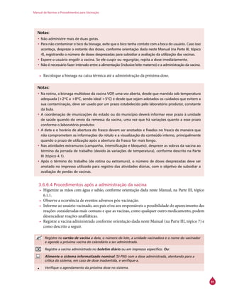 Manual de Normas e Procedimentos para Vacinação
91
Notas:
•	Não administre mais de duas gotas.
•	Para não contaminar o bico da bisnaga, evite que o bico tenha contato com a boca do usuário. Caso isso
aconteça, despreze o restante das doses, conforme orientação dada neste Manual (na Parte III, tópico
4), registrando o número de doses desprezadas para subsidiar a avaliação da utilização das vacinas.
•	Espere o usuário engolir a vacina. Se ele cuspir ou regurgitar, repita a dose imediatamente.
•	Não é necessário fazer intervalo entre a alimentação (inclusive leite materno) e a administração da vacina.
•	 Recoloque a bisnaga na caixa térmica até a administração da próxima dose.
Notas:
•	Na rotina, a bisnaga multidose da vacina VOP, uma vez aberta, desde que mantida sob temperatura
adequada (+2ºC a +8ºC, sendo ideal +5°C) e desde que sejam adotados os cuidados que evitem a
sua contaminação, deve ser usado por um prazo estabelecido pelo laboratório produtor, constante
da bula.
•	A coordenação de imunizações do estado ou do município deverá informar esse prazo à unidade
de saúde quando do envio da remessa da vacina, uma vez que há variações quanto a esse prazo
conforme o laboratório produtor.
•	A data e o horário de abertura do frasco devem ser anotados e fixados no frasco de maneira que
não comprometam as informações do rótulo e a visualização do conteúdo interno, principalmente
quando o prazo de utilização após a abertura do frasco for mais longo.
•	Nas atividades extramuros (campanha, intensificação e bloqueio), despreze as sobras da vacina ao
término da jornada de trabalho (devido às variações de temperatura), conforme descrito na Parte
III (tópico 4.1).
•	Após o término do trabalho (de rotina ou extramuro), o número de doses desprezadas deve ser
anotado no impresso utilizado para registro das atividades diárias, com o objetivo de subsidiar a
avaliação de perdas de vacinas.
3.6.6.4 Procedimentos após a administração da vacina
•	 Higienize as mãos com água e sabão, conforme orientação dada neste Manual, na Parte III, tópico
6.1.1.
•	 Observe a ocorrência de eventos adversos pós-vacinação.
•	 Informe ao usuário vacinado, aos pais e/ou aos responsáveis a possibilidade do aparecimento das
reações consideradas mais comuns e que as vacinas, como qualquer outro medicamento, podem
desencadear reações anafiláticas.
•	 Registre a vacina administrada conforme orientação dada neste Manual (na Parte III, tópico 7) e
como descrito a seguir.
Registre no cartão de vacina a data, o número do lote, a unidade vacinadora e o nome do vacinador
e agende a próxima vacina do calendário a ser administrada.
Registre a vacina administrada no boletim diário ou em impresso específico. Ou:
Alimente o sistema informatizado nominal (SI-PNI) com a dose administrada, atentando para a
crítica do sistema, em caso de dose inadvertida, e verifique-a.
• Verifique o agendamento da próxima dose no sistema.
 