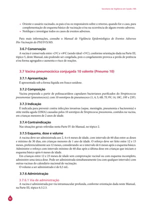 92
Secretaria de Vigilância em Saúde / MS
•	 Oriente o usuário vacinado, os pais e/ou os responsáveis sobre o retorno, quando for o caso, para
complementação do esquema básico de vacinação e/ou na ocorrência de algum evento adverso.
•	 Notifique e investigue todos os casos de eventos adversos.
Para mais informações, consulte o Manual de Vigilância Epidemiológica de Eventos Adversos
Pós-Vacinação do PNI/SVS/MS.
3.6.7 Conservação
A vacina é conservada entre +2ºC e +8ºC (sendo ideal +5ºC), conforme orientação dada na Parte III,
tópico 5, deste Manual, não podendo ser congelada, pois o congelamento provoca a perda de potência
e/ou forma agregados e aumenta o risco de reações.
3.7 Vacina pneumocócica conjugada 10 valente (Pneumo 10)
3.7.1 Apresentação
É apresentada sob a forma líquida em frasco unidose.
3.7.2 Composição
Vacina preparada a partir de polissacarídeos capsulares bacterianos purificados do Streptococcus
pneumoniae (pneumococo), com 10 sorotipos de pneumococo (1, 4, 5, 6B, 7F, 9V, 14, 18C, 19F e 23F).
3.7.3 Indicação
É indicada para prevenir contra infecções invasivas (sepse, meningite, pneumonia e bacteremia) e
otite média aguda (OMA) causadas pelos 10 sorotipos de Streptococus pneumonia, contidos na vacina,
em crianças menores de 2 anos de idade.
3.7.4 Contraindicação
Nas situações gerais referidas nesta Parte IV do Manual, no tópico 2.
3.7.5 Esquema, dose e volume
A vacina deve ser administrada aos 2, 4 e 6 meses de idade, com intervalo de 60 dias entre as doses
e mínimo de 30 dias, em crianças menores de 1 ano de idade. O reforço deve ser feito entre 12 e 15
meses, preferencialmente aos 12 meses, considerando-se o intervalo de 6 meses após o esquema básico.
Administre o reforço com intervalo mínimo de 60 dias após a última dose em crianças que iniciam o
esquema básico após 6 meses de idade.
Em crianças entre 12 e 23 meses de idade sem comprovação vacinal ou com esquema incompleto,
administre uma única dose. Pode ser administrada simultaneamente (ou com qualquer intervalo) com
outras vacinas do calendário nacional de vacinação.
O volume a ser administrado é de 0,5 mL.
3.7.6 Administração
3.7.6.1 Via de administração
A vacina é administrada por via intramuscular profunda, conforme orientação dada neste Manual,
na Parte III, tópico 6.3.2.3.
 