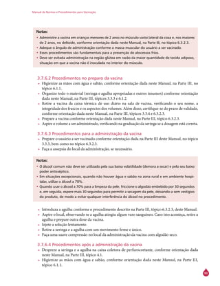 Manual de Normas e Procedimentos para Vacinação
93
Notas:
•	Administre a vacina em crianças menores de 2 anos no músculo vasto lateral da coxa e, nos maiores
de 2 anos, no deltoide, conforme orientação dada neste Manual, na Parte III, no tópico 6.3.2.3.
•	Adeque o ângulo de administração conforme a massa muscular do usuário a ser vacinado.
•	Esses procedimentos são fundamentais para a prevenção de abscessos frios.
•	Deve ser evitada administração na região glútea em razão da maior quantidade de tecido adiposo,
situação em que a vacina não é inoculada no interior do músculo.
3.7.6.2 Procedimentos no preparo da vacina
•	 Higienize as mãos com água e sabão, conforme orientação dada neste Manual, na Parte III, no
tópico 6.1.1.
•	 Organize todo o material (seringa e agulha apropriadas e outros insumos) conforme orientação
dada neste Manual, na Parte III, tópicos 3.3.3 e 6.1.2.
•	 Retire a vacina da caixa térmica de uso diário na sala de vacina, verificando o seu nome, a
integridade dos frascos e os aspectos dos volumes. Além disso, certifique-se do prazo de validade,
conforme orientação dada neste Manual, na Parte III, tópicos 3.3.4 e 6.3.2.3.
•	 Prepare a vacina conforme orientação dada neste Manual, na Parte III, tópico 6.3.2.3.
•	 Aspire o volume a ser administrado, verificando na graduação da seringa se a dosagem está correta.
3.7.6.3 Procedimentos para a administração da vacina
•	 Prepare o usuário a ser vacinado conforme orientação dada na Parte III deste Manual, no tópico
3.3.3, bem como no tópico 6.3.2.3.
•	 Faça a assepsia do local da administração, se necessário.
Notas:
•	O álcool comum não deve ser utilizado pela sua baixa volatilidade (demora a secar) e pelo seu baixo
poder antisséptico.
•	Em situações excepcionais, quando não houver água e sabão na zona rural e em ambiente hospi-
talar, utilize o álcool a 70%.
•	Quando usar o álcool a 70% para a limpeza da pele, friccione o algodão embebido por 30 segundos
e, em seguida, espere mais 30 segundos para permitir a secagem da pele, deixando-a sem vestígios
do produto, de modo a evitar qualquer interferência do álcool no procedimento.
•	 Introduza a agulha conforme o procedimento descrito na Parte III, tópico 6.3.2.3, deste Manual.
•	 Aspire o local, observando se a agulha atingiu algum vaso sanguíneo. Caso isso aconteça, retire a
agulha e prepare outra dose da vacina.
•	 Injete a solução lentamente.
•	 Retire a seringa e a agulha com um movimento firme e único.
•	 Faça uma suave compressão no local da administração da vacina com algodão seco.
3.7.6.4 Procedimentos após a administração da vacina
•	 Despreze a seringa e a agulha na caixa coletora de perfurocortante, conforme orientação dada
neste Manual, na Parte III, tópico 4.1.
•	 Higienize as mãos com água e sabão, conforme orientação dada neste Manual, na Parte III,
tópico 6.1.1.
 
