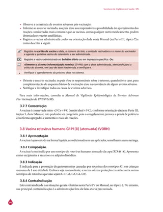 94
Secretaria de Vigilância em Saúde / MS
•	 Observe a ocorrência de eventos adversos pós-vacinação.
•	 Informe ao usuário vacinado, aos pais e/ou aos responsáveis a possibilidade do aparecimento das
reações consideradas mais comuns e que as vacinas, como qualquer outro medicamento, podem
desencadear reações anafiláticas.
•	 Registre a vacina administrada conforme orientação dada neste Manual (na Parte III, tópico 7) e
como descrito a seguir.
Registre no cartão de vacina a data, o número do lote, a unidade vacinadora e o nome do vacinador
e agende a próxima vacina do calendário a ser administrada.
Registre a vacina administrada no boletim diário ou em impresso específico. Ou:
Alimente o sistema informatizado nominal (SI-PNI) com a dose administrada, atentando para a
crítica do sistema, em caso de dose inadvertida, e verifique-a.
• Verifique o agendamento da próxima dose no sistema.
•	 Oriente o usuário vacinado, os pais e/ou os responsáveis sobre o retorno, quando for o caso, para
complementação do esquema básico de vacinação e/ou na ocorrência de algum evento adverso.
•	 Notifique e investigue todos os casos de eventos adversos.
Para mais informações, consulte o Manual de Vigilância Epidemiológica de Eventos Adversos
Pós-Vacinação do PNI/SVS/MS.
3.7.7 Conservação
A vacina é conservada entre +2ºC e +8ºC (sendo ideal +5ºC), conforme orientação dada na Parte III,
tópico 5, deste Manual, não podendo ser congelada, pois o congelamento provoca a perda de potência
e/ou forma agregados e aumenta o risco de reações.
3.8 Vacina rotavírus humano G1P1[8] (atenuada) (VORH)
3.8.1 Apresentação
A vacina é apresentada na forma líquida, acondicionada em um aplicador, semelhante a uma seringa.
3.8.2 Composição
A vacina é constituída por um sorotipo do rotavírus humano atenuado da cepa (RIX4414). Apresenta
como excipientes a sacarose e o adipato dissódico.
3.8.3 Indicação
É indicada para a prevenção de gastroenterites causadas por rotavírus dos sorotipos G1 em crianças
menores de 1 ano de idade. Embora seja monovalente, a vacina oferece proteção cruzada contra outros
sorotipos de rotavírus que não sejam G1 (G2, G3, G4, G9).
3.8.4 Contraindicação
Está contraindicada nas situações gerais referidas nesta Parte IV do Manual, no tópico 2. No entanto,
sua principal contraindicação é a administração fora da faixa etária preconizada.
 