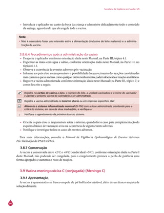 96
Secretaria de Vigilância em Saúde / MS
•	 Introduza o aplicador no canto da boca da criança e administre delicadamente todo o conteúdo
da seringa, aguardando que ela engula toda a vacina.
Nota:
•	Não é necessário fazer um intervalo entre a alimentação (inclusive de leite materno) e a adminis-
tração da vacina.
3.8.6.4 Procedimentos após a administração da vacina
•	 Despreze o aplicador conforme orientação dada neste Manual, na Parte III, tópico 4.1.
•	 Higienize as mãos com água e sabão, conforme orientação dada neste Manual, na Parte III, no
tópico 6.1.1.
•	 Observe a ocorrência de eventos adversos pós-vacinação.
•	 Informe aos pais e/ou aos responsáveis a possibilidade do aparecimento das reações consideradas
maiscomunsequeasvacinas,comoqualqueroutromedicamento,podemdesencadearreaçõesanafiláticas.
•	 Registre a vacina administrada conforme orientação dada neste Manual (na Parte III, tópico 7) e
como descrito a seguir.
Registre no cartão de vacina a data, o número do lote, a unidade vacinadora e o nome do vacinador
e agende a próxima vacina do calendário a ser administrada.
Registre a vacina administrada no boletim diário ou em impresso específico. Ou:
Alimente o sistema informatizado nominal (SI-PNI) com a dose administrada, atentando para a
crítica do sistema, em caso de dose inadvertida, e verifique-a.
• Verifique o agendamento da próxima dose no sistema.
•	 Oriente os pais e/ou os responsáveis sobre o retorno, quando for o caso, para complementação do
esquema básico de vacinação e/ou na ocorrência de algum evento adverso.
•	 Notifique e investigue todos os casos de eventos adversos.
Para mais informações, consulte o Manual de Vigilância Epidemiológica de Eventos Adversos
Pós-Vacinação do PNI/SVS/MS.
3.8.7 Conservação
A vacina é conservada entre +2ºC e +8ºC (sendo ideal +5ºC), conforme orientação dada na Parte I
deste Manual, não podendo ser congelada, pois o congelamento provoca a perda de potência e/ou
forma agregados e aumenta o risco de reações.
3.9 Vacina meningocócica C (conjugada) (Meningo C)
3.9.1 Apresentação
A vacina é apresentada em frasco-ampola de pó liofilizado injetável, além de um frasco-ampola de
solução diluente.
 