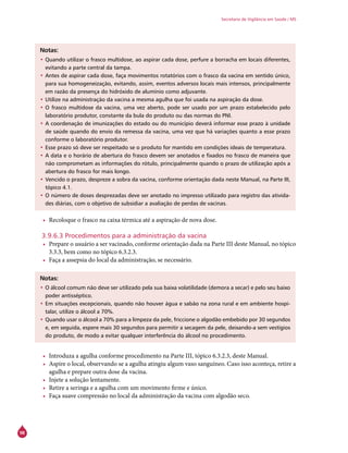 98
Secretaria de Vigilância em Saúde / MS
Notas:
•	Quando utilizar o frasco multidose, ao aspirar cada dose, perfure a borracha em locais diferentes,
evitando a parte central da tampa.
•	Antes de aspirar cada dose, faça movimentos rotatórios com o frasco da vacina em sentido único,
para sua homogeneização, evitando, assim, eventos adversos locais mais intensos, principalmente
em razão da presença do hidróxido de alumínio como adjuvante.
•	Utilize na administração da vacina a mesma agulha que foi usada na aspiração da dose.
•	O frasco multidose da vacina, uma vez aberto, pode ser usado por um prazo estabelecido pelo
laboratório produtor, constante da bula do produto ou das normas do PNI.
•	A coordenação de imunizações do estado ou do município deverá informar esse prazo à unidade
de saúde quando do envio da remessa da vacina, uma vez que há variações quanto a esse prazo
conforme o laboratório produtor.
•	Esse prazo só deve ser respeitado se o produto for mantido em condições ideais de temperatura.
•	A data e o horário de abertura do frasco devem ser anotados e fixados no frasco de maneira que
não comprometam as informações do rótulo, principalmente quando o prazo de utilização após a
abertura do frasco for mais longo.
•	Vencido o prazo, despreze a sobra da vacina, conforme orientação dada neste Manual, na Parte III,
tópico 4.1.
•	O número de doses desprezadas deve ser anotado no impresso utilizado para registro das ativida-
des diárias, com o objetivo de subsidiar a avaliação de perdas de vacinas.
•	 Recoloque o frasco na caixa térmica até a aspiração de nova dose.
3.9.6.3 Procedimentos para a administração da vacina
•	 Prepare o usuário a ser vacinado, conforme orientação dada na Parte III deste Manual, no tópico
3.3.3, bem como no tópico 6.3.2.3.
•	 Faça a assepsia do local da administração, se necessário.
Notas:
•	O álcool comum não deve ser utilizado pela sua baixa volatilidade (demora a secar) e pelo seu baixo
poder antisséptico.
•	Em situações excepcionais, quando não houver água e sabão na zona rural e em ambiente hospi-
talar, utilize o álcool a 70%.
•	Quando usar o álcool a 70% para a limpeza da pele, friccione o algodão embebido por 30 segundos
e, em seguida, espere mais 30 segundos para permitir a secagem da pele, deixando-a sem vestígios
do produto, de modo a evitar qualquer interferência do álcool no procedimento.
•	 Introduza a agulha conforme procedimento na Parte III, tópico 6.3.2.3, deste Manual.
•	 Aspire o local, observando se a agulha atingiu algum vaso sanguíneo. Caso isso aconteça, retire a
agulha e prepare outra dose da vacina.
•	 Injete a solução lentamente.
•	 Retire a seringa e a agulha com um movimento firme e único.
•	 Faça suave compressão no local da administração da vacina com algodão seco.
 
