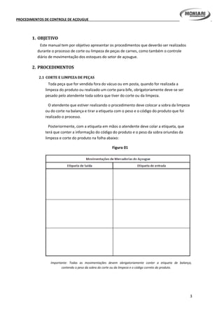 PROCEDIMENTOS DE CONTROLE DE AÇOUGUE
1. OBJETIVO
Este manual tem por objetivo apresentar os procedimentos que deverão ser realizados
durante o processo de corte ou limpeza de peças de carnes, como também o controle
diário de movimentação dos estoques do setor de açougue.
2. PROCEDIMENTOS
2.1 CORTE E LIMPEZA DE PEÇAS
Toda peça que for vendida fora do vácuo ou em posta, quando for realizada a
limpeza do produto ou realizado um corte para bife, obrigatoriamente deve-se ser
pesado pelo atendente toda sobra que tiver do corte ou da limpeza.
O atendente que estiver realizando o procedimento deve colocar a sobra da limpeza
ou do corte na balança e tirar a etiqueta com o peso e o código do produto que foi
realizado o processo.
Posteriormente, com a etiqueta em mãos o atendente deve colar a etiqueta, que
terá que conter a informação do código do produto e o peso da sobra oriundas da
limpeza e corte do produto na folha abaixo:
Figura 01
Importante: Todas as movimentações devem obrigatoriamente conter a etiqueta de balança,
contendo o peso da sobra do corte ou da limpeza e o código correto do produto.
3
 