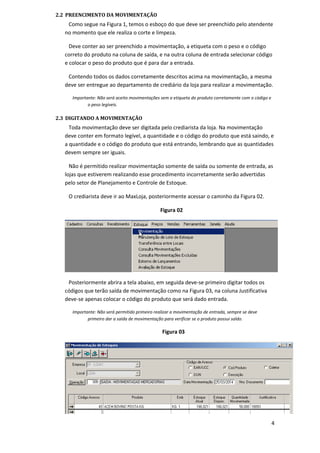 2.2 PREENCIMENTO DA MOVIMENTAÇÃO
Como segue na Figura 1, temos o esboço do que deve ser preenchido pelo atendente
no momento que ele realiza o corte e limpeza.
Deve conter ao ser preenchido a movimentação, a etiqueta com o peso e o código
correto do produto na coluna de saída, e na outra coluna de entrada selecionar código
e colocar o peso do produto que é para dar a entrada.
Contendo todos os dados corretamente descritos acima na movimentação, a mesma
deve ser entregue ao departamento de crediário da loja para realizar a movimentação.
Importante: Não será aceito movimentações sem a etiqueta do produto corretamente com o código e
o peso legíveis.
2.3 DIGITANDO A MOVIMENTAÇÃO
Toda movimentação deve ser digitada pelo crediarista da loja. Na movimentação
deve conter em formato legível, a quantidade e o código do produto que está saindo, e
a quantidade e o código do produto que está entrando, lembrando que as quantidades
devem sempre ser iguais.
Não é permitido realizar movimentação somente de saída ou somente de entrada, as
lojas que estiverem realizando esse procedimento incorretamente serão advertidas
pelo setor de Planejamento e Controle de Estoque.
O crediarista deve ir ao MaxLoja, posteriormente acessar o caminho da Figura 02.
Figura 02
Posteriormente abrira a tela abaixo, em seguida deve-se primeiro digitar todos os
códigos que terão saída de movimentação como na Figura 03, na coluna Justificativa
deve-se apenas colocar o código do produto que será dado entrada.
Importante: Não será permitido primeiro realizar a movimentação de entrada, sempre se deve
primeiro dar a saída de movimentação para verificar se o produto possui saldo.
Figura 03
4
 