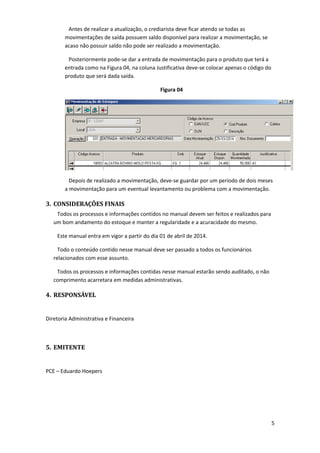 Antes de realizar a atualização, o crediarista deve ficar atendo se todas as
movimentações de saída possuem saldo disponível para realizar a movimentação, se
acaso não possuir saldo não pode ser realizado a movimentação.
Posteriormente pode-se dar a entrada de movimentação para o produto que terá a
entrada como na Figura 04, na coluna Justificativa deve-se colocar apenas o código do
produto que será dada saída.
Figura 04
Depois de realizado a movimentação, deve-se guardar por um período de dois meses
a movimentação para um eventual levantamento ou problema com a movimentação.
3. CONSIDERAÇÕES FINAIS
Todos os processos e informações contidos no manual devem ser feitos e realizados para
um bom andamento do estoque e manter a regularidade e a acuracidade do mesmo.
Este manual entra em vigor a partir do dia 01 de abril de 2014.
Todo o conteúdo contido nesse manual deve ser passado a todos os funcionários
relacionados com esse assunto.
Todos os processos e informações contidas nesse manual estarão sendo auditado, o não
comprimento acarretara em medidas administrativas.
4. RESPONSÁVEL
Diretoria Administrativa e Financeira
5. EMITENTE
PCE – Eduardo Hoepers
5
 