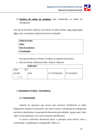 Agrupamento de Escolas Moinhos da Arroja
                                                          Manual de Procedimentos da BE




   b) Estrutura do registo de periódicos (não consideradas no registo de
       monografias)


Este tipo de periódicos regista-se num dossier de folhas próprias, cada revista numa
folha, a que corresponde a seguinte estrutura de cabeçalho:


       Título da revista:
       Editor:
       Data de assinatura:
       Periodicidade:


       No corpo da folha são referidas, em tabela, as seguintes informações:
    Data de entrada / Publicação ( Data / Volume / Número)
                   Publicação
Data          de
entrada            Data                      N.º da Publicação       Nº Exemplares
    _ /_ /_




   4. TRATAMENTO TÉCNICO - DOCUMENTAL


       4.1. CATALOGAÇÃO


       Conjunto de operações que servem para descrever formalmente os dados
bibliográficos contidos no documento, com vista à criação e actualização de catálogos que
permitem a identificação e recuperação do documento pelo utilizador, seja por autor, título,
editor, ano da publicação, entre outros elementos identificativos.
       O correcto tratamento documental liga-se a princípios gerais básicos como a
uniformidade, a simplificação e a analogia (RPC, 2000, p. 1).


                                                                                     11
 