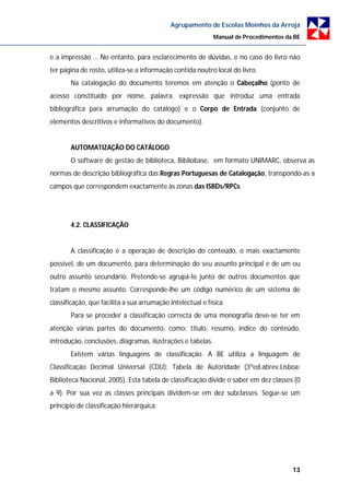 Agrupamento de Escolas Moinhos da Arroja
                                                            Manual de Procedimentos da BE


e a impressão … No entanto, para esclarecimento de dúvidas, e no caso do livro não
ter página de rosto, utiliza-se a informação contida noutro local do livro.
       Na catalogação do documento teremos em atenção o Cabeçalho (ponto de
acesso constituído por nome, palavra, expressão que introduz uma entrada
bibliográfica para arrumação do catálogo) e o Corpo de Entrada (conjunto de
elementos descritivos e informativos do documento).


       AUTOMATIZAÇÃO DO CATÁLOGO
       O software de gestão de biblioteca, Bibliobase, em formato UNIMARC, observa as
normas de descrição bibliográfica das Regras Portuguesas de Catalogação, transpondo-as a
campos que correspondem exactamente às zonas das ISBDs/RPCs




       4.2. CLASSIFICAÇÃO


       A classificação é a operação de descrição do conteúdo, o mais exactamente
possível, de um documento, para determinação do seu assunto principal e de um ou
outro assunto secundário. Pretende-se agrupá-lo junto de outros documentos que
tratam o mesmo assunto. Corresponde-lhe um código numérico de um sistema de
classificação, que facilita a sua arrumação intelectual e física.
       Para se proceder à classificação correcta de uma monografia deve-se ter em
atenção várias partes do documento, como: título, resumo, índice do conteúdo,
introdução, conclusões, diagramas, ilustrações e tabelas.
       Existem várias linguagens de classificação. A BE utiliza a linguagem de
Classificação Decimal Universal (CDU): Tabela de Autoridade (3ºed.abrev.Lisboa:
Biblioteca Nacional, 2005). Esta tabela de classificação divide o saber em dez classes (0
a 9). Por sua vez as classes principais dividem-se em dez subclasses. Segue-se um
princípio de classificação hierárquica:




                                                                                      13
 
