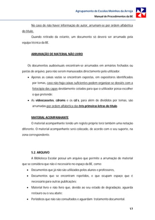 Agrupamento de Escolas Moinhos da Arroja
                                                        Manual de Procedimentos da BE


       No caso de não haver informação de autor, arrumam-se por ordem alfabética
do título.
       Quando retirado da estante, um documento só deverá ser arrumado pela
equipa técnica da BE.


       ARRUMAÇÃO DE MATERIAL NÃO LIVRO


    Os documentos audiovisuais encontram-se arrumados em armários fechados ou
pastas de arquivo, para não serem manuseados directamente pelo utilizador.
     Apenas as caixas vazias se encontram expostas, em expositores identificados
        por temas, caso não haja caixas suficientes podem organizar-se dossiês com a
        fotocópia das capas devidamente cotados para que o utilizador possa escolher
        o que pretende;
     As videocassetes, cdroms e os cd´s, para além de divididos por temas, são
        arrumadas por ordem alfabética das três primeiras letras do título.


       MATERIAL ACOMPANHANTE
        O material acompanhante tendo um registo próprio terá também uma notação
diferente. O material acompanhante será colocado, de acordo com o seu suporte, na
zona correspondente.




       5.2. ARQUIVO
       A Biblioteca Escolar possui um arquivo que permite a arrumação de material
que se considera que não é necessário no espaço da BE, como:
     Documentos que já não são utilizados pelos alunos e professores,
     Documentos que se encontram repetidos, e que ocupam espaço que é
        necessário para outras publicações;
     Material livro e não livro que, devido ao seu estado de degradação, aguarda
        restauro ou o seu abate;
     Periódicos que não são consultados e aguardam tratamento documental.


                                                                                  17
 