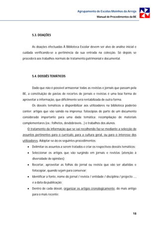 Agrupamento de Escolas Moinhos da Arroja
                                                          Manual de Procedimentos da BE




       5.3. DOAÇÕES


       As doações efectuadas À Biblioteca Escolar devem ser alvo de análise inicial e
cuidada verificando-se a pertinência da sua entrada na colecção. Só depois se
procederá aos trabalhos normais de tratamento patrimonial e documental.




       5.4. DOSSIÊS TEMÁTICOS


       Dado que não é possível armazenar todas as revistas e jornais que passam pela
BE, a constituição de pastas de recortes de jornais e revistas é uma boa forma de
aproveitar a informação, que dificilmente será rentabilizada de outra forma.
       Os dossiês temáticos a disponibilizar aos utilizadores na biblioteca poderão
conter: artigos que vão saindo na imprensa; fotocópias de parte de um documento
considerado importante para uma dada temática; recompilação de materiais
complementares (ex.: folhetos, desdobráveis...) e trabalhos dos alunos.
   O tratamento da informação que se vai recolhendo faz-se mediante a selecção de
assuntos pertinentes para o currículo, para a cultura geral, ou para o interesse dos
utilizadores. Adoptar-se-ão os seguintes procedimentos:
    Delimitar os assuntos a serem tratados e criar os respectivos dossiês temáticos;
    Seleccionar os artigos que vão surgindo em jornais e revistas (atenção à
       diversidade de opiniões);
    Recortar, aproveitar as folhas do jornal ou revista que vão ser abatidas e
       fotocopiar, quando sejam para conservar;
    Identificar a fonte, nome do jornal / revista / entidade / disciplina / projecto …,
       e a data da publicação;
    Dentro de cada dossiê, organizar os artigos cronologicamente, do mais antigo
       para o mais recente;




                                                                                     18
 