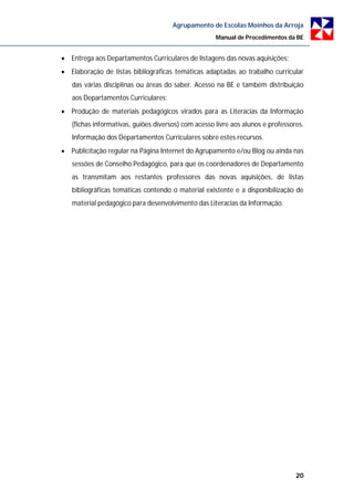 Agrupamento de Escolas Moinhos da Arroja
                                                     Manual de Procedimentos da BE


 Entrega aos Departamentos Curriculares de listagens das novas aquisições;
 Elaboração de listas bibliográficas temáticas adaptadas ao trabalho curricular
   das várias disciplinas ou áreas do saber. Acesso na BE e também distribuição
   aos Departamentos Curriculares;
 Produção de materiais pedagógicos virados para as Literacias da Informação
   (fichas informativas, guiões diversos) com acesso livre aos alunos e professores.
   Informação dos Departamentos Curriculares sobre estes recursos.
 Publicitação regular na Página Internet do Agrupamento e/ou Blog ou ainda nas
   sessões de Conselho Pedagógico, para que os coordenadores de Departamento
   as transmitam aos restantes professores das novas aquisições, de listas
   bibliográficas temáticas contendo o material existente e a disponibilização de
   material pedagógico para desenvolvimento das Literacias da Informação.




                                                                                 20
 