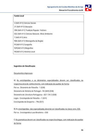 Agrupamento de Escolas Moinhos da Arroja
                                                           Manual de Procedimentos da BE


Fundo Local


3 (469.411) Ciências Sociais
37 (469.411) Educação
398 (469.411) Tradição Popular. Folclore
502 (469.411) Ciências Naturais. Meio Ambiente
7 (469.411) Arte
908 (469.411) Monografia da Região
91(469.411) Geografia
929(469.411) Biografias
94(469.411) História Local




Sugestões de Classificação


Documentos impressos:


A) As enciclopédias e os dicionários especializados devem ser classificados na
respectiva área de conhecimento, com indicação do auxiliar de forma.
Por ex.: Dicionário de Filosofia - 1 (038)
Dicionário de História de Portugal – 94 (469) (038)
Dicionário de Literatura Portuguesa – 821.134.3 (038)
Logos - Enciclopédia de Filosofia – 1 (031)
Enciclopédia do Desporto – 796 (031)


B) As enciclopédias não especializadas deverão ser classificadas na classe zero, 030.
Por ex.: Enciclopédica Luso-Brasileira – 030


C) As gramáticas devem ser classificadas na respectiva língua, com indicação do auxiliar
de forma


                                                                                        36
 