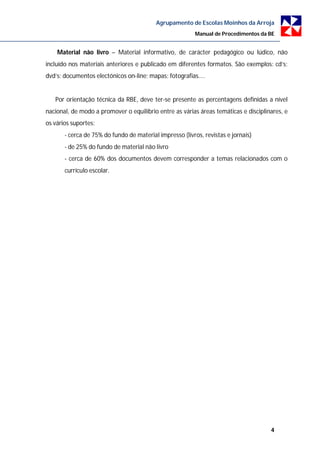 Agrupamento de Escolas Moinhos da Arroja
                                                         Manual de Procedimentos da BE


    Material não livro – Material informativo, de carácter pedagógico ou lúdico, não
incluído nos materiais anteriores e publicado em diferentes formatos. São exemplos: cd’s;
dvd’s; documentos electónicos on-line; mapas; fotografias....


   Por orientação técnica da RBE, deve ter-se presente as percentagens definidas a nível
nacional, de modo a promover o equilíbrio entre as várias áreas temáticas e disciplinares, e
os vários suportes:
       - cerca de 75% do fundo de material impresso (livros, revistas e jornais)
       - de 25% do fundo de material não livro
       - cerca de 60% dos documentos devem corresponder a temas relacionados com o
       currículo escolar.




                                                                                     4
 