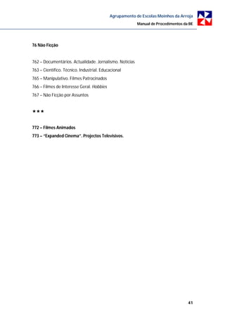 Agrupamento de Escolas Moinhos da Arroja
                                                         Manual de Procedimentos da BE




76 Não Ficção


762 – Documentários. Actualidade. Jornalismo. Notícias
763 – Científico. Técnico. Industrial. Educacional
765 – Manipulativo. Filmes Patrocinados
766 – Filmes de Interesse Geral. Hobbies
767 – Não Ficção por Assuntos





772 – Filmes Animados
773 – “Expanded Cinema”. Projectos Televisivos.




                                                                                   41
 