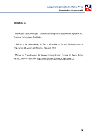 Agrupamento de Escolas Moinhos da Arroja
                                                       Manual de Procedimentos da BE




BIBLIOGRAFIA:




- Informação e documentação - Referências bibliográficas: documentos impressos. IPQ
(Instituto Português de Qualidade).


- Biblioteca da Universidade de Évora, Glossário de Termos Biblioteconómicos:
http://www.bib.uevora.pt/glossario/ 2 de Abril 2010


- Manual de Procedimentos do Agrupamento de Escolas Ferreira de Castro, Escola
Básica 2,3 Ferreira de Castro http://www.efcastro.pt/default.aspx?canal=21




                                                                                 42
 