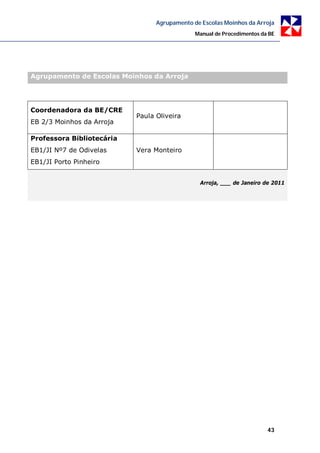 Agrupamento de Escolas Moinhos da Arroja
                                              Manual de Procedimentos da BE




Agrupamento de Escolas Moinhos da Arroja




Coordenadora da BE/CRE
                           Paula Oliveira
EB 2/3 Moinhos da Arroja

Professora Bibliotecária
EB1/JI Nº7 de Odivelas     Vera Monteiro
EB1/JI Porto Pinheiro


                                               Arroja, ___ de Janeiro de 2011




                                                                        43
 