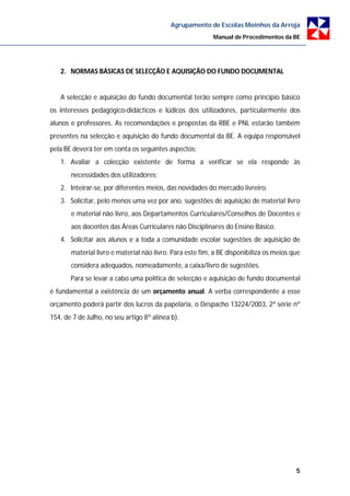 Agrupamento de Escolas Moinhos da Arroja
                                                          Manual de Procedimentos da BE




   2. NORMAS BÁSICAS DE SELECÇÃO E AQUISIÇÃO DO FUNDO DOCUMENTAL


   A selecção e aquisição do fundo documental terão sempre como princípio básico
os interesses pedagógico-didácticos e lúdicos dos utilizadores, particularmente dos
alunos e professores. As recomendações e propostas da RBE e PNL estarão também
presentes na selecção e aquisição do fundo documental da BE. A equipa responsável
pela BE deverá ter em conta os seguintes aspectos:
   1. Avaliar a colecção existente de forma a verificar se ela responde às
       necessidades dos utilizadores;
   2. Inteirar-se, por diferentes meios, das novidades do mercado livreiro.
   3. Solicitar, pelo menos uma vez por ano, sugestões de aquisição de material livro
       e material não livro, aos Departamentos Curriculares/Conselhos de Docentes e
       aos docentes das Áreas Curriculares não Disciplinares do Ensino Básico.
   4. Solicitar aos alunos e a toda a comunidade escolar sugestões de aquisição de
       material livro e material não livro. Para este fim, a BE disponibiliza os meios que
       considera adequados, nomeadamente, a caixa/livro de sugestões.
       Para se levar a cabo uma política de selecção e aquisição de fundo documental
é fundamental a existência de um orçamento anual. A verba correspondente a esse
orçamento poderá partir dos lucros da papelaria, o Despacho 13224/2003, 2ª série nº
154, de 7 de Julho, no seu artigo 8º alínea b).




                                                                                        5
 