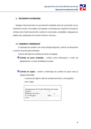 Agrupamento de Escolas Moinhos da Arroja
                                                        Manual de Procedimentos da BE




   3. TRATAMENTO PATRIMONIAL


   Qualquer documento deve ser previamente analisado antes de se proceder ao seu
tratamento técnico. Esta análise corresponde à verificação dos requisitos necessário à
entrada como fundo documental: estado de conservação, actualidade, adequação ao
público-alvo, publicação com carácter efémero, interesse …



   3.1. CARIMBOS E CARIMBAGEM
       A colocação do carimbo, tem como principal objectivo, conferir ao documento
o carácter de posse pela instituição.
       Existem dois tipos de carimbos de forma rectangular:

         Carimbo de posse (redondo) – contém como informações o nome do
         Agrupamento e o nome da biblioteca escolar.




         Carimbo de registo - contém a informação do carimbo de posse mais os
         espaços destinados
               - o número de registo e data de entrada (ano/mês)- a esferográfica
               - cota- a lápis



                 Agrupamento de Escolas Moinhos da Arroja
                 Escola (…………………………)
                 Biblioteca Escolar (……………………)
                 N.º de Registo ……………… Data …./…../….
                 Cota …………………………..




                                                                                    6
 