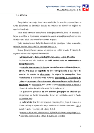 Agrupamento de Escolas Moinhos da Arroja
                                                            Manual de Procedimentos da BE


   3.2 . REGISTO


     O registo tem como objectivo a inventariação dos documentos que constituem o
fundo documental da biblioteca, através da atribuição do número de registo ou
número de entrada.
     Antes de se submeter o documento a este procedimento, deve ser analisado a
fim de se verificar se é necessário o seu registo, ou se é uma publicação efémera e sem
interesse para a qual será suficiente o carimbo de posse.
     Todos os documentos do fundo documental são objecto de registo sequencial,
em livros distintos de acordo com o seu tipo de suporte.
     A cada documento corresponde um número de registo próprio. O número de
registo é sequencial e irrepetível. Deste modo:
       - vários exemplares da mesma obra têm números de registo diferentes;
       - no caso de uma obra publicada em vários volumes, cada um terá um número
       de registo diferente;
       - o material acompanhante do livro no mesmo formato ou diferente (livro, cd,
       cdrom, dvd) deve ser registado no livro correspondente a esse tipo de
       suporte. No campo de observações, do registo de monografias, deve
       referenciar-se a existência desse material, expressando o seu número de
       registo, o mesmo procedimento se deve adoptar no livro de registo do outro
       documento. Na monografia deve utilizar-se uma etiqueta branca, a indicar o
       número de registo do material acompanhante e vice-versa;
       - as publicações periódicas de teor científico/pedagógico ou artístico que
       permaneçam no fundo documental, devem ser registadas como o fundo
       documental livro;
       - o material não livro deve ser registado nos respectivos livros de registo e o
       número de registo expresso no respectivo material deve iniciar-se com a sigla a
       que diz respeito ( Exemplos: cd; cdrom; dvd …);
       - as revistas de carácter efémero serão registadas em folhas de registo próprio.
       A cada folha corresponderá o título da publicação periódica.




                                                                                       9
 