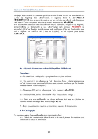 GRUPO DE TRABALHO DAS BIBLIOTECAS ESCOLARES DO CONCELHO DE LOULÉ

MANUAL DE PROCEDIMENTOS PARA BECRE



 do jogo. Nos casos de documentos perdidos ou danificados deverá ser mencionado no
[Livro de Registo], nas Observações, o seguinte frase A AGUARDAR
SUBSTITUIÇÃO, com a respectiva data e por um período que não deverá ultrapassar
os 6 meses. Findo esse prazo, apaga-se e passará a documento ABATIDO.
Nos documentos abatidos será colocado um traço a vermelho, no [Livro de Registo],
correspondente ao documento e nas Observações será anotado ABATIDO (a
vermelho). O Nº de Registo abatido nunca será reutilizado. Cabe ao funcionário, que
está a registar, de verificar no [Livro de Registo], se há registos para serem
ABATIDOS.




      4.4 - Abate de documentos na base bibliográfica (Bibliobase)

      Como fazer:
      a) - No módulo de catalogação e pesquisa abrir o registo a abater;

      b) – No campo 215 no subcampo a (^a) – descrição física – digitar exactamente
      o nº de volumes, que temos na biblioteca, descontando o volume que foi abatido,
      isto se tivermos a obra completa;

      c) – No campo 966, abrir o subcampo n (^n) e escrever: ABATIDO;

      d) – No campo 966, abrir o subcampo 9 (^9) e seleccionar o código 1;

      e) - Caso seja uma publicação em vários volumes, terá que se eliminar os
      volumes a mais no campo 930, no subcampo d (^d);

      f) – Estes procedimentos repetem-se nos vários suportes de documentos.

      4. 5 - Catalogação

As presentes regras foram elaboradas com os seguintes fins:
       a) – Definir os elementos de identificação e de descrição dos documentos que
       constituem o fundo da biblioteca;




                                          10
 