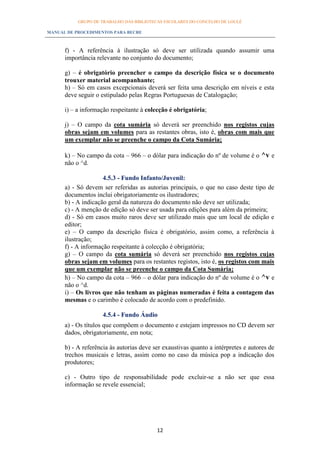 GRUPO DE TRABALHO DAS BIBLIOTECAS ESCOLARES DO CONCELHO DE LOULÉ

MANUAL DE PROCEDIMENTOS PARA BECRE



      f) - A referência à ilustração só deve ser utilizada quando assumir uma
      importância relevante no conjunto do documento;

      g) – é obrigatório preencher o campo da descrição física se o documento
      trouxer material acompanhante;
      h) – Só em casos excepcionais deverá ser feita uma descrição em níveis e esta
      deve seguir o estipulado pelas Regras Portuguesas de Catalogação;

      i) – a informação respeitante à colecção é obrigatória;

      j) – O campo da cota sumária só deverá ser preenchido nos registos cujas
      obras sejam em volumes para as restantes obras, isto é, obras com mais que
      um exemplar não se preenche o campo da Cota Sumária;

      k) – No campo da cota – 966 – o dólar para indicação do nº de volume é o ^v e
      não o ^d.

                     4.5.3 - Fundo Infanto/Juvenil:
      a) - Só devem ser referidas as autorias principais, o que no caso deste tipo de
      documentos inclui obrigatoriamente os ilustradores;
      b) - A indicação geral da natureza do documento não deve ser utilizada;
      c) - A menção de edição só deve ser usada para edições para além da primeira;
      d) - Só em casos muito raros deve ser utilizado mais que um local de edição e
      editor;
      e) – O campo da descrição física é obrigatório, assim como, a referência à
      ilustração;
      f) - A informação respeitante à colecção é obrigatória;
      g) – O campo da cota sumária só deverá ser preenchido nos registos cujas
      obras sejam em volumes para os restantes registos, isto é, os registos com mais
      que um exemplar não se preenche o campo da Cota Sumária;
      h) – No campo da cota – 966 – o dólar para indicação do nº de volume é o ^v e
      não o ^d.
      i) – Os livros que não tenham as páginas numeradas é feita a contagem das
      mesmas e o carimbo é colocado de acordo com o predefinido.

                     4.5.4 - Fundo Áudio
      a) - Os títulos que compõem o documento e estejam impressos no CD devem ser
      dados, obrigatoriamente, em nota;

      b) - A referência às autorias deve ser exaustivas quanto a intérpretes e autores de
      trechos musicais e letras, assim como no caso da música pop a indicação dos
      produtores;

      c) - Outro tipo de responsabilidade pode excluir-se a não ser que essa
      informação se revele essencial;




                                          12
 