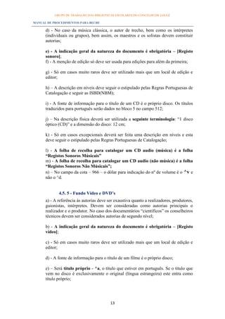 GRUPO DE TRABALHO DAS BIBLIOTECAS ESCOLARES DO CONCELHO DE LOULÉ

MANUAL DE PROCEDIMENTOS PARA BECRE

      d) - No caso da música clássica, o autor de trecho, bem como os intérpretes
      (individuais ou grupos), bem assim, os maestros e os solistas devem constituir
      autorias;

      e) - A indicação geral da natureza do documento é obrigatória – [Registo
      sonoro];
      f) - A menção de edição só deve ser usada para edições para além da primeira;

      g) - Só em casos muito raros deve ser utilizado mais que um local de edição e
      editor;

      h) – A descrição em níveis deve seguir o estipulado pelas Regras Portuguesas de
      Catalogação e seguir as ISBD(NBM);

      i) - A fonte de informação para o título de um CD é o próprio disco. Os títulos
      traduzidos para português serão dados no bloco 5 no campo 512;

      j) – Na descrição física deverá ser utilizada a seguinte terminologia: “1 disco
      óptico (CD)” e a dimensão do disco: 12 cm;

      k) - Só em casos excepcionais deverá ser feita uma descrição em níveis e esta
      deve seguir o estipulado pelas Regras Portuguesas de Catalogação;

      l) - A folha de recolha para catalogar um CD audio (música) é a folha
      “Registos Sonoros Músicais”
      m) - A folha de recolha para catalogar um CD audio (não música) é a folha
      “Registos Sonoros Não Músicais”;
      n) – No campo da cota – 966 – o dólar para indicação do nº de volume é o ^v e
      não o ^d.


             4.5. 5 - Fundo Vídeo e DVD’s
      a) - A referência às autorias deve ser exaustiva quanto a realizadores, produtores,
      guionistas, intérpretes. Devem ser consideradas como autorias principais o
      realizador e o produtor. No caso dos documentários “científicos” os conselheiros
      técnicos devem ser considerados autorias de segundo nível;

      b) - A indicação geral da natureza do documento é obrigatória – [Registo
      vídeo];

      c) - Só em casos muito raros deve ser utilizado mais que um local de edição e
      editor;

      d) - A fonte de informação para o título de um filme é o próprio disco;

      e) – Será título próprio - ^a, o título que estiver em português. Se o título que
      vem no disco é exclusivamente o original (língua estrangeira) este entra como
      título próprio;




                                          13
 