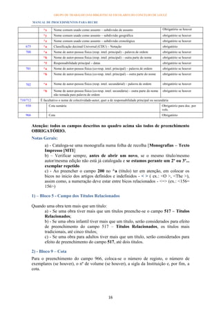 GRUPO DE TRABALHO DAS BIBLIOTECAS ESCOLARES DO CONCELHO DE LOULÉ

          MANUAL DE PROCEDIMENTOS PARA BECRE

                ^x      Nome comum usado como assunto – subdivisão de assunto                            Obrigatório se houver
                ^y      Nome comum usado como assunto – subdivisão geográfica                            obrigatório se houver
                ^z      Nome comum usado como assunto – subdivisão cronológica                           obrigatório se houver
   675          ^a      Classificação decimal Universal (CDU) – Notação                                  obrigatório
   700          ^a      Nome de autor-pessoa física (resp. intel. principal) – palavra de ordem          obrigatório se houver
                ^b      Nome de autor-pessoa física (resp. intel. principal) – outra parte do nome       obrigatório se houver
                ^f      Responsabilidade principal – datas                                               obrigatório se houver
   701          ^a      Nome de autor-pessoa física (co-resp. intel. principal) – palavra de ordem       obrigatório se houver
                ^b      Nome de autor-pessoa física (co-resp. intel. principal) – outra parte do nome    obrigatório se houver


   702          ^a      Nome de autor-pessoa física (resp. intel. secundárial) – palavra de ordem        obrigatório se houver

                ^b      Nome de autor-pessoa física (co-resp. intel. secundária) – outra parte do nome   obrigatório se houver
                        não tomada para palavra de ordem
710/712       É facultativo o nome de colectividade-autor, quer a de responsabilidade principal ou secundária
   930               Cota sumária                                                                        Obrigatório para doc. por
                                                                                                         vols.
   966               Cota                                                                                Obrigatório


          Atenção: todos os campos descritos no quadro acima são todos de preenchimento
          OBRIGATÓRIO.
          Notas Gerais:
                 a) - Cataloga-se uma monografia numa folha de recolha [Monografias – Texto
                 Impresso [MTI]
                 b) – Verificar sempre, antes de abrir um novo, se o mesmo título/mesmo
                 autor/mesma edição não está já catalogada e se estamos perante um 2º ou 3º...
                 exemplar repetido
                 c) - Ao preencher o campo 200 no ^a (título) ter em atenção, em colocar os
                 bicos no inicio dos artigos definidos e indefinidos - < > ( ex.: <O >, <The >),
                 assim como, a numeração deve estar entre bicos relacionados - <=> (ex.: <156=
                 156>)

          1) – Bloco 5 - Campo dos Títulos Relacionados

          Quando uma obra tem mais que um título:
                a) - Se uma obra tiver mais que um títulos preenche-se o campo 517 – Títulos
                Relacionados;
                b) - Se uma obra infantil tiver mais que um título, serão considerados para efeito
                de preenchimento do campo 517 – Títulos Relacionados, os títulos mais
                tradicionais, até cinco títulos;
                c) - Se uma obra para adultos tiver mais que um título, serão considerados para
                efeito de preenchimento do campo 517, até dois títulos.

          2) - Bloco 9 – Cota
          Para o preenchimento do campo 966, coloca-se o número de registo, o número de
          exemplares (se houver), o nº de volume (se houver), a sigla da Instituição e, por fim, a
          cota.




                                                                 16
 