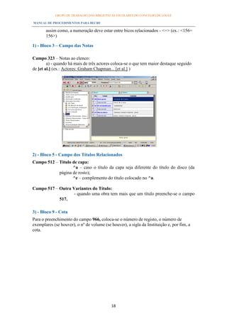 GRUPO DE TRABALHO DAS BIBLIOTECAS ESCOLARES DO CONCELHO DE LOULÉ

MANUAL DE PROCEDIMENTOS PARA BECRE

       assim como, a numeração deve estar entre bicos relacionados - <=> (ex.: <156=
       156>)

1) - Bloco 3 – Campo das Notas

Campo 323 – Notas ao elenco:
        a) - quando há mais de três actores coloca-se o que tem maior destaque seguido
de [et al.] (ex.: Actores: Graham Chapman... [et al.] )




2) - Bloco 5 - Campo dos Títulos Relacionados
Campo 512 – Titulo de capa:
                   ^a – caso o título da capa seja diferente do título do disco (da
            página de rosto);
                   ^e – complemento do título colocado no ^a.

Campo 517 – Outra Variantes do Título:
                   - quando uma obra tem mais que um título preenche-se o campo
            517.

3) - Bloco 9 - Cota
Para o preenchimento do campo 966, coloca-se o número de registo, o número de
exemplares (se houver), o nº de volume (se houver), a sigla da Instituição e, por fim, a
cota.




                                            18
 